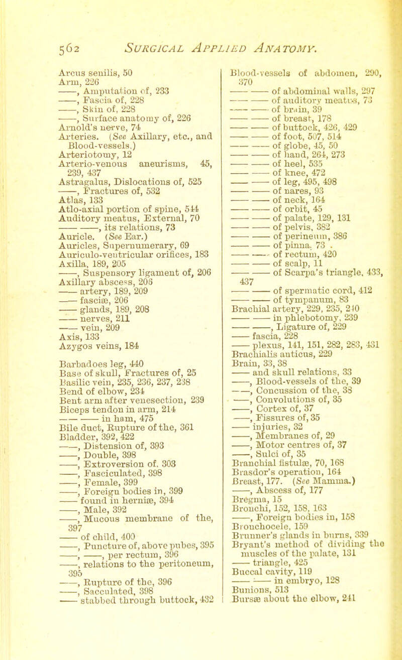 Arcus senilis, 50 Ai-m, 226 , Ami)utation of, 233 , Fast;ia of, 228 , Sliin of, 228 , SuL-face anatomy of, 226 Ai'nold's nerve, 74 Aa-teries. (See Axillary, etc., and Blood-vessels.) Arteriotomy, 12 Arterio-venous aneurisms, 4S, 239, 437 Astragalus, Dislocations of, 525 , Fractures of, 532 Atlas, 133 Atlo-axial portion of sjiine, 544 Auditory meatus, Ertemal, 70 , its relations, 73 Auricle. (See Bar.) Auricles, Supernumerary, 69 Auriculo-veiitricular oriiioes, 183 AsiEa, 189, 205 ■ , Suspensory ligament of, 206 Axillary abscess, 208 artery, 189, 209 fasciae, 206 glands, 189, 208 nerves, 211 vein, 209 Axis, 133 Azygos veins, 184 Barbadoes leg, 440 Base of skull. Fractures of, 25 Basilic vein, 235, 236, 237, 2i8 Bend of elbow, 234 Bent arm after venesection, 239 Biceps tendon in arm, 214 in liam, 475 Bile duct. Rupture of tlie, 361 Bladder, 392, 422 , Distension of, 393 , Double, 398 , Extroversion of. 303 , Fasciculated, 398 , Female, 399 , Foreign bodies in, 399 found in lierniEe, 394 , Male, 392 , Mucous membrane of the, 397 — of obild, 409 , Puncture of, above pubes, 395 , , ijer rectum, 396 , relations to tbe peritoneum, 395 , Ruptiu-e of tbe, 396 , Sacculated, 398 stabbed Ibrougb buttock, 432 Blood-vessels of abdomen, 290, 370 • of abdominal walls, 297 • of auditory meatu-s, 73 of br.iin, 39 of breasf, 178 of buttock, 426, 429 of foot, 507, 514 of globe, 45, 50 of hand, 264, 273 . of heel, 535 of knee, 472 of leg, 495, 498 of nares, 93 of neck, 164 of orbit, 45 of palate, 129, 131 ■ • of pelvis, 382 of perineum, 386 of pinna. 73 . of rectum, 420 of scalp, 11 of Scarpa's triangle, 433, 437 of spermatic cord, 412 of tympanum, 83 Brachial artery, 229, 235, 210 in phlebotomy, 239 , Ligature of, 229 fascia, 228 plexus, 141, 151, 282, 283, 131 BrachiaUs auticus, 229 Brain, 33, 38 and skull relations, 33 ■ , Blood-vessels of the, 39 ■ , Concussion of the, 33 , Convolutions of, 35 , Cortex of. 37 ■, Fissures of, 35 . injuries, 32 , Membranes of, 29 , Motor centres of, 37 , Sulci of, 35 Branchial flstulsE, 70, 168 Biasdor's operation, 164 Breast, 177. {See Mamma.) , Abscess of, 177 Bregma, 15 Bronchi, 152, 158, 163 , Foreign bodies in, 158 Brouchooele, 159 Brnuner's glands in biii-ns, 339 Bryant's method of dividing the muscles of the palate, 131 triangle, 425 Buccal cavity, 119 ■ in embryo, 128 Bunions, 513 I Bursa! about the elbow, 241