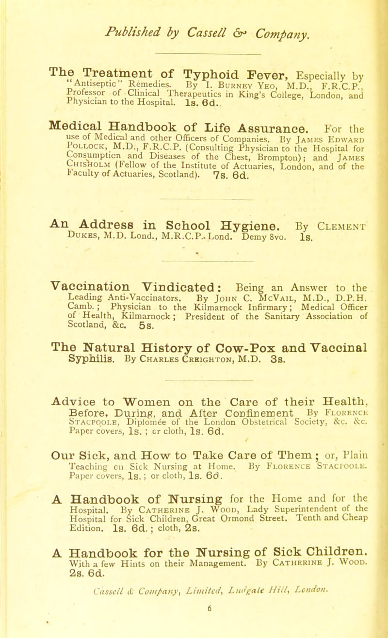 The Treatment of Typhoid Fever, Especially by Antiseptic Remedies. By I. Burney Yeo, M.D., F.R.C P. Professor of Clinical Therapeutics in King's College, London, and Physician to the Hospital. Is. 6d.. Medical Handbook of Life Assurance. For the use of Medical and other Officers of Companies. By James Edward Pollock, M.D., F.R.C.P. (Consulting Physician to the Hospital for Consumption and Diseases of the Chest, Brompton); and James Chisholm (Fellow of the Institute of Actuaries, London, and of the t acuity of Actuaries, Scotland). 7s. 6d. An Address in School Hygiene. By Clement Dukes, M.D. Lond., M.R.CP.. Lond. Demy 8vo. Is. Vaccination Vindicated: Being an Answer to the Leading Anti-Vaccinators. By John C. McVail, M.D., D.P.H. Camb.; Physician to the Kilmarnock Infirmary; Medical OfEcer of Health, Kilmarnock ; President of the Sanitary Association of Scotland, &c. 5 s. The Natural History of Cow-Pox and Vaccinal Syphilis. By Charles Crkighton, M.D. 3s. Advice to Women on the Care of their Health. Before, During, and After ConfiEeiiient By Florenck Stacpoole, Diplomee of the London Obstetrical Society, &c. 6tc. Paper covers. Is. ; or cloth. Is. 6d. Our Sick, and How to Take Care of Them; or, Plain Teaching on Sick Nursing at Home. By Florence Stacioule. Paper covers. Is. ; or cloth, Is. 6d. A Handbook of Nursing for the Home and for the Hospital. By Catherine J. Wood, Lady Superintendent of the Hospital for Sick Children, Great Ormond Street. Tenth and Cheap Edition. Is. 6d. ; cloth, 2s. A Handbook for the Nursing of Sick Children. With a few Hints on their Management. By Catherine J. Wood. 2s. 6d. CasscU ct Coiii/<an}', LiiiiiUii, LiK'eaU lliii, Lcndon.