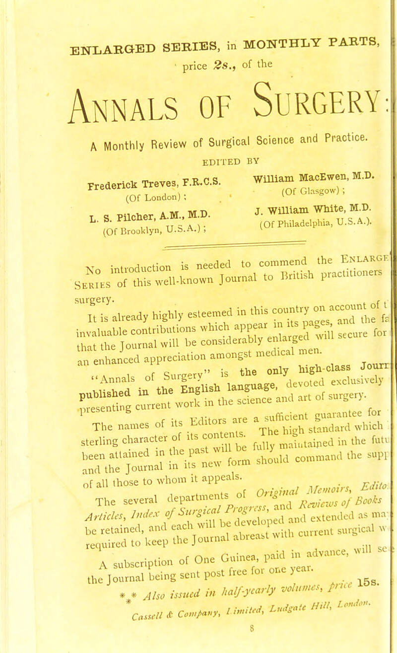 ENLABGED SERIES, in MONTHLY PARTS, price 2s., of the Annals of Surgery A Monthly Review of Surgical Science and Practice. EDITED BY . , m T -n p q William MacEwen, M.D. Fredencl. Treves F.R.C.S. Will ^ ^ (Of London): * , * ivr M n J. William WHite, M.D. (Of Brooklyn, U.S.A.) > v J ^■r.r. k needed to commend the Enlargk surgery. , It is already highly esteemed in this -un^ry^n accent invaluable contributions .-h.ch ^PP-^-^^^/t^Ji ,,,,, for that the Journal will be considerably enlarged wui 'reLnced appreciation amongst nied.cal men. ■ .A 1 of Surg-rv is the only high-class Joun ^ r ; vaiiors are a sufficient guarantee for The names of its \ ^-^^ standard which ;X r e fJly mat.taipedinthe fut. :Xj::^:n;T- form should command the sup, all those to whom it appeals. The several departments of Or-S'''^^^ ' j J^,, ^^'^'T:^:::Sj:ni^^:^-lh current su required to l.eep uie J u ,viU so A subscription of One ^rrC^::^ the Journal being sent post free for onoeai. * * Also issued 'n half-yearly volumes, fnu. l&B.