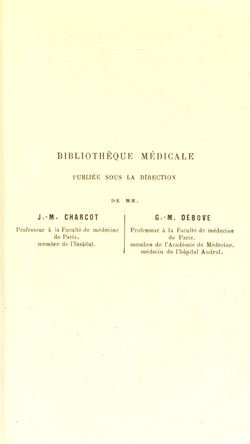 BIBLIOTHÈQUE MÉDICALE PUBLIÉE SOUS LA DIRECTION I) K MM. J.-M. CHARCOT Professeur à la Faculté de médecine de Paris, membre de l'Institut. G.-M. DEBOVE Professeur à la Faculté de médecine de Paris, membre de l'Académie de Médecine, médecin de l'bôpital Andral.