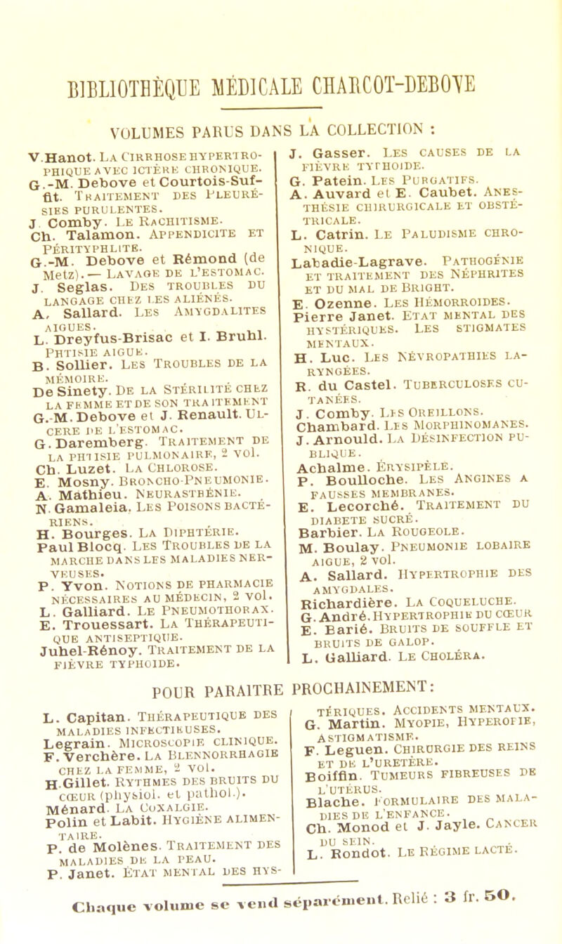 VOLUMES PARUS DANS LA COLLECTION V.Hanot. La Cirrhose hypertro- PH1QUEAVEC ICTÈRE CHRONIQUE. G -M. Debove et Courtois-Suf- iat. Traitement des Pleuré- sies purulentes. j Comby- Le Rachitisme. Ch. Talamon. Appendicite et Pérityphlite. G.-M. Debove et Rémond (de Metz).— Lavaoe de l'estomac. J. Seglas. Des troubles du langage chez les aliénés. A, Sallard. Les Amygdalites aiguës. • L. Dreyfus-Brisac et I. Bruni. Phtisie aic.uk. B. Sollier. Les Troubles de la MÉMOIRE. DeSinety. De la Stérilité chez LA FEMME ETDE SON THA1TBMENT G. M. Debove et J. Renault. Ul- cère de l'estomac. G. Daremberg. Traitement de LA PHTISIE PULMONAIRE, 2 VOl. Cb. Luzet. La Chlorose. E. Mosny. Broncho-Pneumonie. A. Mathieu. Neurasthénie. N. Gamaleia. Les Poisons bacté- riens. H. Bourges. La Diphtérie. Paul Blocq. Les Troubles de la marche dans les maladies ner- veuses. P. Yvon. Notions de pharmacie NÉCESSAIRES AU MÉDECIN, 2 VOl. L. Galliard. Le Pneumothorax. E. Trouessart. La Thérapeuti- que ANTISEPTIQUE. Juhel-Rénoy. Traitement de la FIÈVRE TYPHOÏDE. J. Gasser. Les causes de la FIÈVRE TYTHOIDE. G. Patein. Les Purgatifs. A. Auvard et E. Caubet. Anes- THÉS1E CHIRURGICALE ET OBSTÉ- TRICALE. L. Catrin. Le Paludisme chro- nique. Lataadie-Lagrave. Pathogfnie ET TRAITEMENT DES NÉPHRITES ET DU MAL DE BR1GHT. E. Ozenne. Les Hémorroïdes. Pierre Janet. Etat mental des hystériques. Les stigmates mentaux. H. Luc. Les Névropathies la- ryngées. r. du Castel. Tuberculoses cu- tanées. J. Comby. Li-s Oreillons. Charubard. Les Morphinomanes. J. Arnould. La Désinfection pu- blique. Acbalme. Érysipèle. p. BouUoche. Les Angines a fausses membranes. E. Lecorché. Traitement du DIABETE SUCRÉ. Barbier. La Rougeole. M. Boulay. Pneumonie lobaire aiguë, 2 vol. A. Sallard. Hypertrophie des amygdales. Richardière. La Coqueluche. G. André.Hypertrophie du cœur E. Barié. Bruits de souffle et bruits de galop. L. Ualliard. Le Choléra. POUR PARAITRE PROCHAINEMENT: L. Capitan. Thérapeutique des MALADIES INFECTIEUSES. Legrain. Microscopie clinique. F. Verchère. La Blennorrhagie CHEZ LA FEMME, '2 VOl. H-Gillet. Rythmes des bruits du cœur (pliysiol. et pathol.). Ménard. La Coxalgie. Polin etLabit. Hygiène alimen- taire. p. de Molènes. Traitement des MALADIES DE LA PEAU. P. Janet. État mental des hys- tériques. Accidents mentaux. G. Martin. Myopie, Hyperofie, Astigmatisme. F. Leguen. Chirurgie des reins et de l'uretère. Boiffin. Tumeurs fibreuses de l'utérus. Blache. Formulaire des mala- dies de l'enfance. Ch. Monod ei J. Jayle. Cancer DU SEIN. L. RondOt. LE RÉGIME LACTE. Chaque volume se vend séparément. Relié : 3 fr. 50.