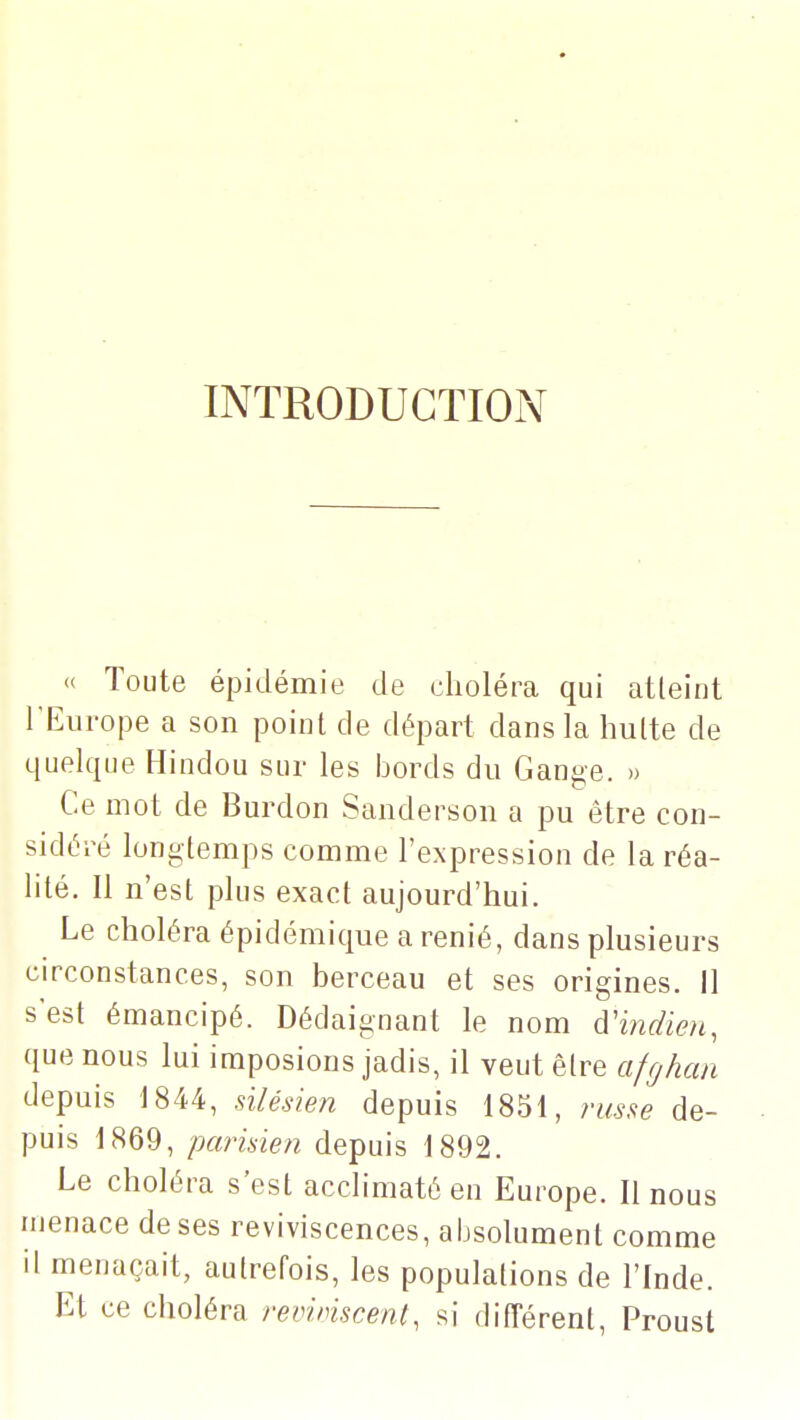 INTRODUCTION « Toute épidémie de choléra qui atteint l'Europe a son point de départ dans la hulte de quelque Hindou sur les bords du Gange. » Ce mot de Burdon Sanderson a pu être con- sidéré longtemps comme l'expression de la réa- lité. Il n'est plus exact aujourd'hui. Le choléra épidémique a renié, dans plusieurs circonstances, son berceau et ses origines. Il s'est émancipé. Dédaignant le nom d'indien, que nous lui imposions jadis, il veut être afghan depuis 1844, silésien depuis 1851, russe de- puis 1869, parisien depuis 1892. Le choléra s'est acclimaté en Europe. Il nous menace de ses reviviscences, absolument comme il menaçait, autrefois, les populations de l'Inde. Et ce choléra revunscenl, si différent, Proust