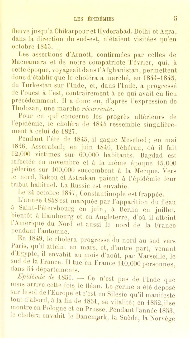 fleuve jusqu'à Ghikarpour et Hyderabacl. Delhi et Agra, dans la direction du sud-est, n'étaient visitées qu'eu octobre 1845. Les assertions d'Arnott, confirmées par celles de Macnamara et de notre compatriote Février, qui, à cette époque, voyageait dans l'Afghanistan, permettent donc d'établir que le choléra a marché, en 1844-1845, du Turkestan sur l'Inde, et, dans l'Inde, a progressé de l'ouest à l'est, contrairement à ce qui avait eu lieu précédemment. Il a donc eu, d'après l'expression de Tholozan, une marche récurrente. Pour ce qui concerne les progrès ultérieurs de l'épidémie, le choléra de 1844 ressemble singulière- ment à celui de 1827. Pendant l'été de 1845, il gagne Mesched; en mai 1846, Asserabad; en juin 1546, Téhéran, où il fait 12,000 victimes sur 60,000 habitants. Bagdad est infectée en novembre et à la même époque 15,000 pèlerins sur 100,000 succombent à la Mecque. Vers le nord, Bakou et Astrakan paient à l'épidémie leur tribut habituel. La Russie est envahie. Le 24 octobre 1847, Constantinople est frappée. L'année 1848 est marquée par l'apparition du fléau à Saint-Pétersbourg en juin, à Berlin en juillet, bientôt à Hambourg et en Angleterre, d'où il atteint L'Amérique du Nord et aussi le nord de la France pendant l'automne. ^ En 1849, le choléra progresse du nord au sud vers Pans, qu'il atteint en mars, et, d'autre part, venant d'Egypte, il envahit au mois d'août, par Marseille, le sud de la France. Il tue en France 110,000 personnes, dans 54 départements. Epidémie de 1851. — Ce n'est pas de l'Inde que nous arrive celte fois le fléau. Le germe a été déposé sur Je sol de l'Europe et c'est en Silésie qu'il manifeste toul cl abord, à la fin de 1851, sa vitalité; en 1852 ilse montre en Pologne et en Prusse. Pendant l'année 1853 le choiera envahit le Danemark, la Suède, la Norvège