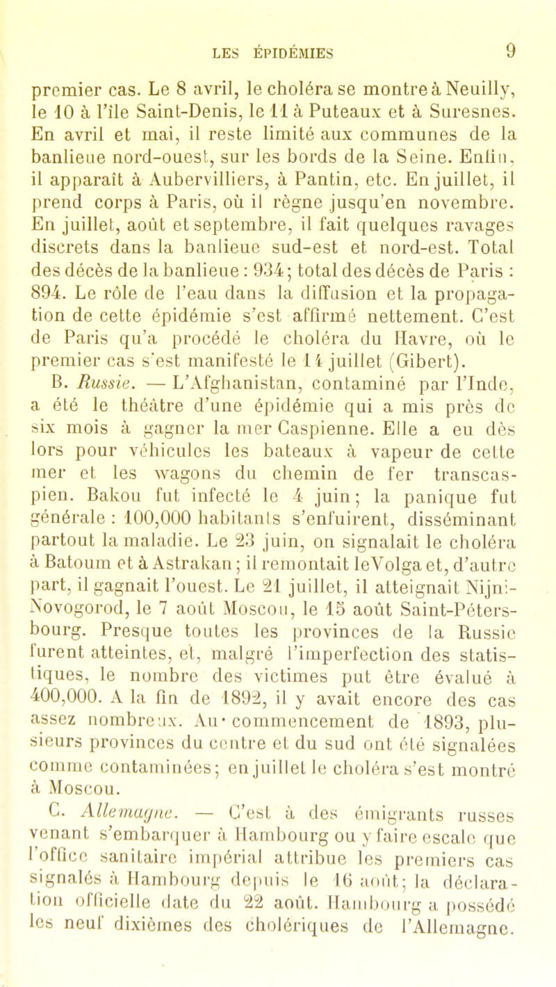 premier cas. Le 8 avril, le choléra se montre à Neuilly, le 10 à l'île Saint-Denis, le 11 à Puteaux et à Suresnes. En avril et mai, il reste limité aux communes de la banlieue nord-ouest, sur les bords de la Seine. Enlin, il apparaît à Aubervilliers, à Pantin, etc. En juillet, il prend corps à Paris, où il règne jusqu'en novembre. En juillet, août et septembre, il fait quelques ravages discrets dans la banlieue sud-est et nord-est. Total des décès de la banlieue : 934 ; total des décès de Paris : 894. Le rôle de l'eau dans la diffusion et la propaga- tion de cette épidémie s'est affirmé nettement. C'est de Paris qu'a procédé le choléra du Havre, où le premier cas s'est manifesté le 14 juillet (Gibert). B. Russie. — L'Afghanistan, contaminé par l'Inde, a été le théâtre d'une épidémie qui a mis près de six mois à gagner la mer Caspienne. Elle a eu dès lors pour véhicules les bateaux à vapeur de cette mer et les wagons du chemin de fer transcas- pien. Bakou fut infecté le 4 juin; la panique fut générale : 100,000 habitants s'enfuirent, disséminant partout la maladie. Le 23 juin, on signalait le choléra à Batoum et à Astrakan ; il remontait leVoIga et, d'autre part, il gagnait l'ouest. Le 21 juillet, il atteignait Nijni- Novogorod, le 7 août Moscou, le 15 août Saint-Péters- bourg. Presque toutes les provinces de la Russie furent atteintes, et, malgré l'imperfection des statis- tiques, le nombre des victimes put être évalué à 400,000. A la fin de 1892, il y avait encore des cas assez nombreux. Au-commencement de 1893, plu- sieurs provinces du centre et du sud ont été signalées comme contaminées; en juillet le choléra s'est montré à Moscou. C. Allemagne. — C'est à des émigrants russes venant s'embarquer à Hambourg ou y faire escale que 1 office sanitaire impérial attribue les premiers cas signalés à Hambourg depuis le 16 août; la déclara- tion officielle date du 22 août. Hambourg a possédé les neuf dixièmes des cholériques de l'Allemagne.