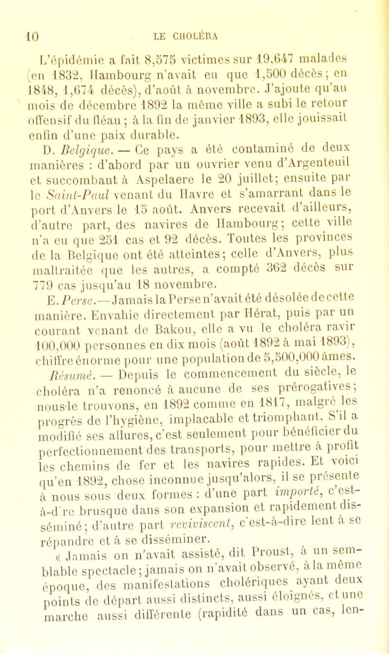 L'épidémie a fait 8,575 victimes sur 19,647 malades (en 1832, Hambourg n'avait eu que 1,500 décès ; en 1848, 1,674 décès), d'août à novembre. J'ajoute qu'au mois de décembre 1892 la même ville a subi le retour offensif du fléau ; à la fin de janvier 1893, elle jouissait enfin d'une paix durable. D. Belgique. — Ce pays a été contaminé de deux manières : d'abord par un ouvrier venu d'Argenleuil et succombant à Aspelaere le 20 juillet; ensuite par le Sainl-Paul venant du Havre et s'amarrant dans le port d'Anvers le 15 août. Anvers recevait d'ailleurs, d'autre part, des navires de Hambourg; cette ville n'a eu que 251 cas et 92 décès. Toutes les provinces de la Belgique ont été atteintes; celle d'Anvers, plus maltraitée que les autres, a compté 362 décès sur 779 cas jusqu'au 18 novembre. E. Perse.—Jamais la Perse n'avait été désolée de cette manière. Envahie directement par Hérat, puis par un courant venant de Bakou, elle a vu le choléra ravir 100,000 personnes en dix mois (août 1892 à mai 1893), chiffre énorme pour une population de 5,500,000 âmes. Résumé. — Depuis le commencement du siècle, le choléra n'a renoncé à aucune de ses prérogatives; nousle trouvons, en 1892 comme en 1817, malgré les progrès de l'hygiène, implacable et triomphant, S'il a modifié ses allures, c'est seulement pour bénéficier du perfectionnement des transports, pour mettre à profit les chemins de fer et les navires rapides. Et voici qu'en 1892, chose inconnue jusqu'alors, il se présente à nous sous deux formes : d'une part importé, c'est- à-dire brusque dans son expansion et rapidement dis- séminé; d'autre part reviviscent, c'est-à-dire lent à se répandre et à se disséminer. « Jamais on n'avait assisté, dit Proust, à un sem- blable spectacle; jamais on n'avait observé, à la même époque, des manifestations cholériques ayant deux points de départ aussi distincts, aussi éloignés, et une marche aussi différente (rapidité dans un cas, len-