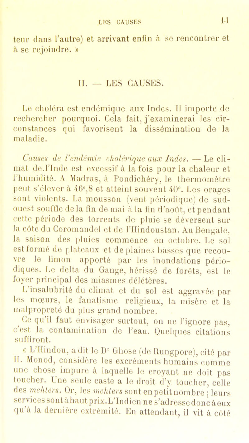 U teur dans l'autre) et arrivant enfin à se rencontrer et à se rejoindre. » II. — LES CAUSES. Le choléra est endémique aux Indes. Il importe de rechercher pourquoi. Cela fait, j'examinerai les cir- constances qui favorisent la dissémination de la maladie. Causes de l'endémie cholérique aux Indes. — Le cli- mat de.l'Inde est excessif à la fois pour la chaleur et l'humidité. A Madras, à Pondichéry, le thermomètre peut s'élever à 46°,8 et atteint souvent 40°. Les orages sont violents. La mousson (vent périodique) de sud- ouest souffle delà fin de mai à la fin d'août, et pendant cette période des torrents de pluie se déversent sur la côte du Coromandcl et de l'Hindoustan. Au Bengale, la saison des pluies commence en octobre. Le sol estformé de plateaux et de plaines basses que recou- vre le limon apporté par les inondations pério- diques. Le delta du Gange, hérissé de forêts, est le foyer principal des miasmes délétères. L'insalubrité du climat et du sol est aggravée par les mœurs, le fanatisme religieux, la misère et la malpropreté du plus grand nombre. Ce qu'il faut envisager surtout, on ne l'ignore pas, c'est la contamination de l'eau. Quelques citations suffiront. (( L'Hindou, a dit le Dr Chose (de Rungpore), cité par H. Monod, considère les excréments humains comme une chose impure à laquelle le croyant ne doit pas toucher. Une seule caste a le droit d'y toucher, celle des mehters. Or, les mehters sont en petit nombre ; leurs services sont àhautprix.L'Indien ne s'adresse donc à eux qu'à la dernière extrémité. En attendant, il vit à côté