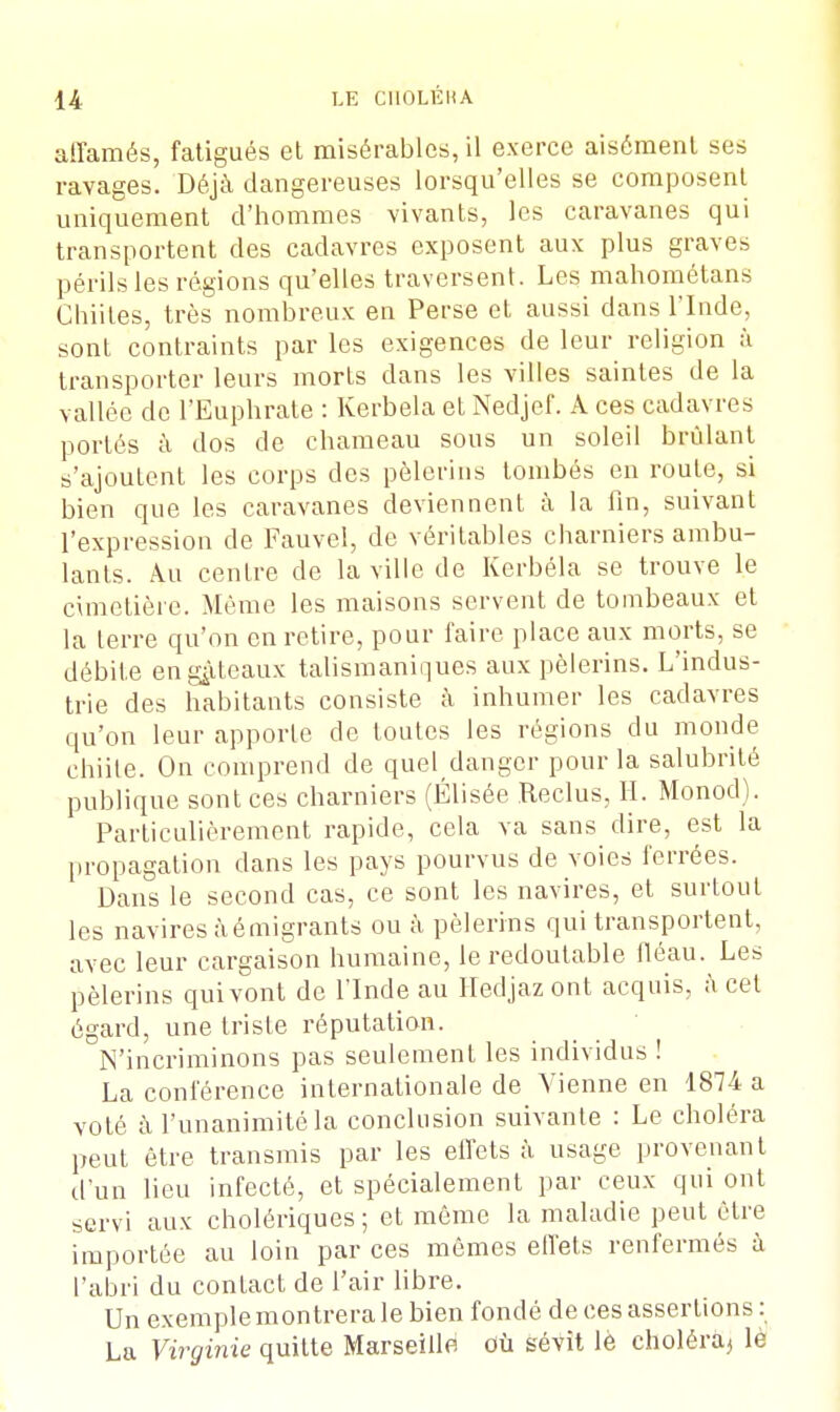 affamés, fatigués et misérables, il exerce aisément ses ravages. Déjà dangereuses lorsqu'elles se composent uniquement d'hommes vivants, les caravanes qui transportent des cadavres exposent aux plus graves périls les régions qu'elles traversent. Les mahométans Chiites, très nombreux en Perse et aussi dans l'Inde, sont contraints par les exigences de leur religion à transporter leurs morts dans les villes saintes de la vallée de l'Euphrate : Kerbela et Nedjef. A ces cadavres portés à dos de chameau sous un soleil brûlant s'ajoutent les corps des pèlerins tombés en route, si bien que les caravanes deviennent à la fin, suivant l'expression de Fauvel, de véritables charniers ambu- lants. Au centre de la ville de Kerbéla se trouve le cimetière. Même les maisons servent de tombeaux et la terre qu'on en retire, pour faire place aux morts, se débite en gâteaux talismaniques aux pèlerins. L'indus- trie des habitants consiste à inhumer les cadavres qu'on leur apporte de toutes les régions du monde chiite. On comprend de quel danger pour la salubrité publique sont ces charniers (Elisée .Reclus, H. Monod). Particulièrement rapide, cela va sans dire, est la propagation dans les pays pourvus de voies ferrées. Dans le second cas, ce sont les navires, et surtout les navires à é migrants ou à pèlerins qui transportent, avec leur cargaison humaine, le redoutable fléau. Les pèlerins qui vont de l'Inde au Hedjaz ont acquis, à cet égard, une triste réputation. N'incriminons pas seulement les individus ! La conférence internationale de Vienne en 1874 a volé à l'unanimité la conclusion suivante : Le choléra peut être transmis par les effets à usage provenant d'un lieu infecté, et spécialement par ceux qui ont servi aux cholériques ; et même la maladie peut être importée au loin par ces mêmes effets renfermés à l'abri du contact de l'air libre. Un exemple montrera le bien fondé de ces assertions : La Virginie quitte Marseille où sévit lè choléra^ lè