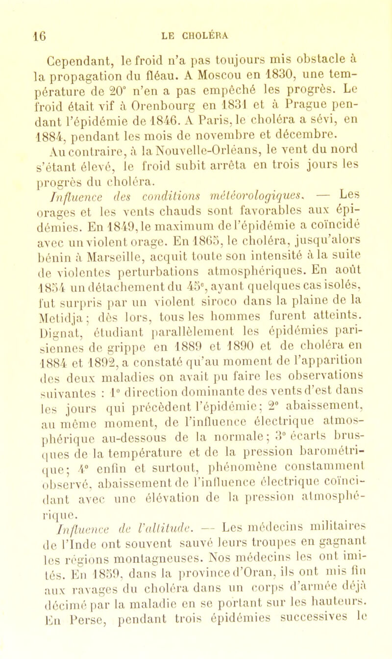 Cependant, le froid n'a pas toujours mis obstacle à la propagation du fléau. A Moscou en 1830, une tem- pérature de 20° n'en a pas empêché les progrès. Le froid était vif à Orenbourg en 1831 et à Prague pen- dant l'épidémie de 1846. A Paris, le choléra a sévi, en 1884, pendant les mois de novembre et décembre. Au contraire, à la Nouvelle-Orléans, le vent du nord s'étant élevé, le froid subit arrêta en trois jours les progrès du choléra. Influence des conditions météorologiques. — Les orages et les vents chauds sont favorables aux épi- démies. En 1849,1e maximum de l'épidémie a coïncidé avec un violent orage. En 1865, le choléra, jusqu'alors bénin à Marseille, acquit toute son intensité à la suite de violentes perturbations atmosphériques. En août 185 i un détachement du 45e, ayant quelques cas isolés, fut surpris par un violent siroco dans la plaine de la Metidja; dès lors, tous les hommes furent atteints. Dignat, étudiant parallèlement les épidémies pari- siennes de grippe en 1889 et 1890 et de choléra en 1884 et 1892, a constaté qu'au moment de l'apparition des deux maladies on avait pu faire les observations suivantes : 1° direction dominante des vents d'est dans les jours qui précèdent l'épidémie ; 2° abaissement, au môme moment, de l'influence électrique atmos- phérique au-dessous de la normale; 3° écarts brus- ques de la température et de la pression barométri- que; 4° enfin et, surtout, phénomène constamment observé, abaissement de l'influence électrique coïnci- dant avec une élévation de la pression atmosphé- rique. Influence de l'altitude. - - Les médecins militaires de l'Inde ont souvent sauvé leurs troupes en gagnant les régions montagneuses. Nos médecins les ont imi- tés. En 1859, dans la provinced'Oran, ils ont mis fin aux ravages du choléra dans un corps d'armée déjà décimé par la maladie en se portant sur les hauteurs. En Perse, pendant trois épidémies successives le