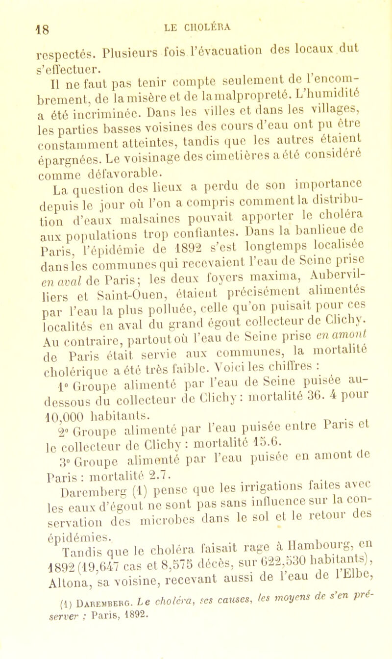 |8 LE CllOLÉIU respectés. Plusieurs fois l'évacuation des locaux dut s1G iï*6 c t u c r « Il ne faut pas tenir compte seulement de l'encom- brement, de la misère et de lamalpropreté. L'humidité a été incriminée. Dans les villes et dans les villages, les parties basses voisines des cours d'eau ont pu être constamment atteintes, tandis que les autres étaient épargnées. Le voisinage des cimetières a été considère comme défavorable. La question des lieux a perdu de son importance depuis le jour où l'on a compris comment la distribu- tion d'eaux malsaines pouvait apporter le choiera aux populations trop confiantes. Dans la banlieue de Paris l'épidémie de 1892 s'est longtemps localisée dans les communes qui recevaient l'eau de Seine prise en aval de Paris; les deux foyers maxima, Aubervd- liers et Saint-Ouen, étaient précisément alimentes par l'eau la plus polluée, celle qu'on puisait pour ces localités en aval du grand égout collecteur de Chcny. Au contraire, partout où l'eau de Seine prise en amont de Paris était servie aux communes, la mortalité cholérique a été très faible. Voici les chiffres : 1» Groupe alimenté par l'eau de Seine puisée au- dessous du collecteur de Clichy : mortalité 36. 4 pour 10,000 habitants. . 2° Groupe alimenté par l'eau puisée entre 1 ans et le collecteur de Clichy : mortalité 15.6. 3» Groupe alimenté par l'eau puisée en amont de Paris : mortalité 2.7. Daremberg (1) pense que les irrigations faites ave, les eaux d'égout ne sont pas sans influence sur la con- sVnalion des microbes dans le sol et le retour des éPTanTsSque le choléra faisait rage à Hambourg en 1892(19,647 cas et 8,575 décès, sur 622 530 habitants), Altona, sa voisine, recevant aussi de 1 eau de 1 Elbe, (!) Darembebg. Le choléra, ses causes, (es moyens de s'en pré- server : Paris, 1892.