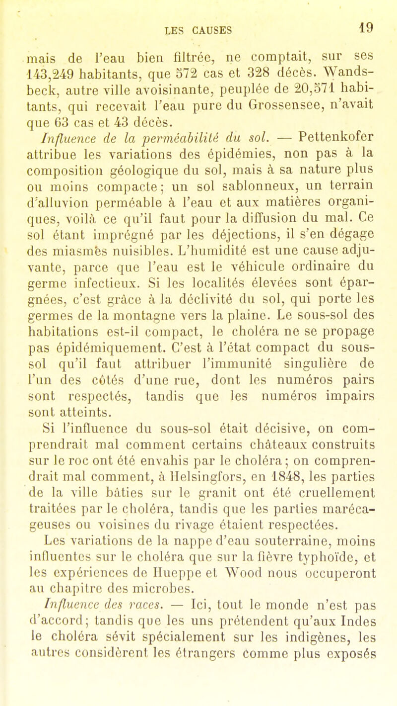 mais de l'eau bien filtrée, ne comptait, sur ses 143,249 habitants, que 572 cas et 328 décès. Wands- beck, autre ville avoisinante, peuplée de 20,571 habi- tants, qui recevait l'eau pure du Grossensee, n'avait que 63 cas et 43 décès. Influence de la perméabilité du sol. — Pettenkofer attribue les variations des épidémies, non pas à la composition géologique du sol, mais à sa nature plus ou moins compacte; un sol sablonneux, un terrain d'alluvion perméable à l'eau et aux matières organi- ques, voilà ce qu'il faut pour la diffusion du mal. Ce sol étant imprégné par les déjections, il s'en dégage des miasmës nuisibles. L'humidité est une cause adju- vante, parce que l'eau est le véhicule ordinaire du germe infectieux. Si les localités élevées sont épar- gnées, c'est grâce à la déclivité du sol, qui porte les germes de la montagne vers la plaine. Le sous-sol des habitations est-il compact, le choléra ne se propage pas épidémiquement. C'est à l'état compact du sous- sol qu'il faut attribuer l'immunité singulière de l'un des côtés d'une rue, dont les numéros pairs sont respectés, tandis que les numéros impairs sont atteints. Si l'influence du sous-sol était décisive, on com- prendrait mal comment certains châteaux construits sur le roc ont été envahis par le choléra; on compren- drait mal comment, à Helsingfors, en 1848, les parties de la ville bâties sur le granit ont été cruellement traitées par le choléra, tandis que les parties maréca- geuses ou voisines du rivage étaient respectées. Les variations de la nappe d'eau souterraine, moins influentes sur le choléra que sur la fièvre typhoïde, et les expériences de Hueppe et Wood nous occuperont au chapitre des microbes. Influence des races. — Ici, tout le monde n'est pas d'accord; tandis que les uns prétendent qu'aux Indes le choléra sévit spécialement sur les indigènes, les autres considèrent les étrangers comme plus exposés