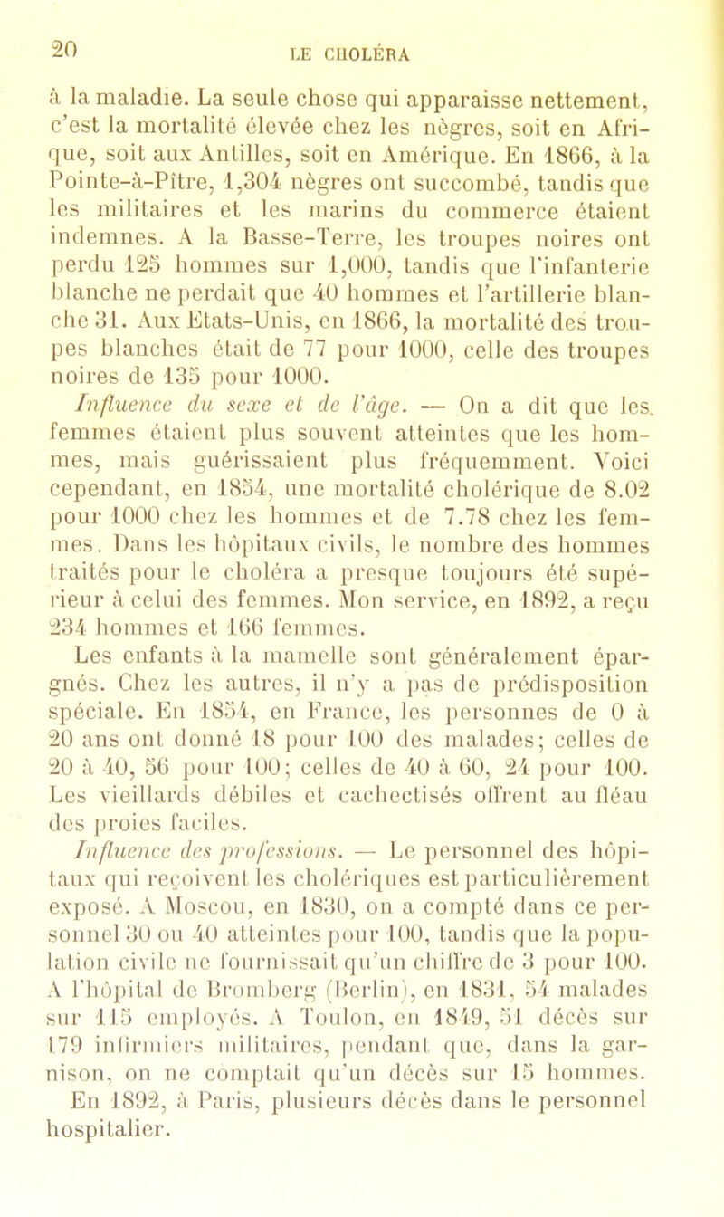 à la maladie. La seule chose qui apparaisse nettement, c'est la mortalité élevée chez les nègres, soit en Afri- que, soit aux Antilles, soit en Amérique. En 1866, à la Pointe-à-Pître, 1,304 nègres ont succombé, tandis que les militaires et les marins du commerce étaient indemnes. A la Basse-Terre, les troupes noires ont perdu 125 hommes sur 1,000, tandis que l'infanterie blanche ne perdait que 40 hommes et l'artillerie blan- che 31. Aux Etats-Unis, en 1866, la mortalité des trou- pes blanches était de 77 pour 1000, celle des troupes noires de 135 pour 1000. Influence du sexe et de l'âge. — On a dit que les. femmes étaient plus souvent atteintes que les hom- mes, mais guérissaient plus fréquemment. Voici cependant, en 1854, une mortalité cholérique de 8.02 pour 1000 chez les hommes et de 7.78 chez les fem- mes. Dans les hôpitaux civils, le nombre des hommes traités pour le choléra a presque toujours été supé- rieur à celui des femmes. Mon service, en 1892, a reçu 234 hommes et 166 femmes. Les enfants à la mamelle sont généralement épar- gnés. Chez les autres, il n'y a pas de prédisposition spéciale. En 1854, en France, les personnes de 0 à 20 ans ont donné 18 pour 100 des malades; celles de 20 à 40, 56 pour 100; celles de 40 à 60, 24 pour 100. Les vieillards débiles et cachectisés offrent au fléau des proies faciles. Influence des professions. — Le personnel des hôpi- taux qui reçoivent les cholériques est particulièrement exposé. A .Moscou, en 1830, on a compté dans ce per- sonnel 30 ou 40 atteintes pour 100, tandis que la popu- lation civile ne fournissait qu'un chiffre de 3 pour 100. A l'hôpital de Bromberg (Berlin), en 1831, 54 malades sur 115 employés. A Toulon, en 1849, 51 décès sur 17!> infirmiers militaires, pendant que, dans la gar- nison, on ne eompLaif qu'un décès sur 15 hommes. En 1892, ;ï Paris, plusieurs décès dans le personnel hospitalier.