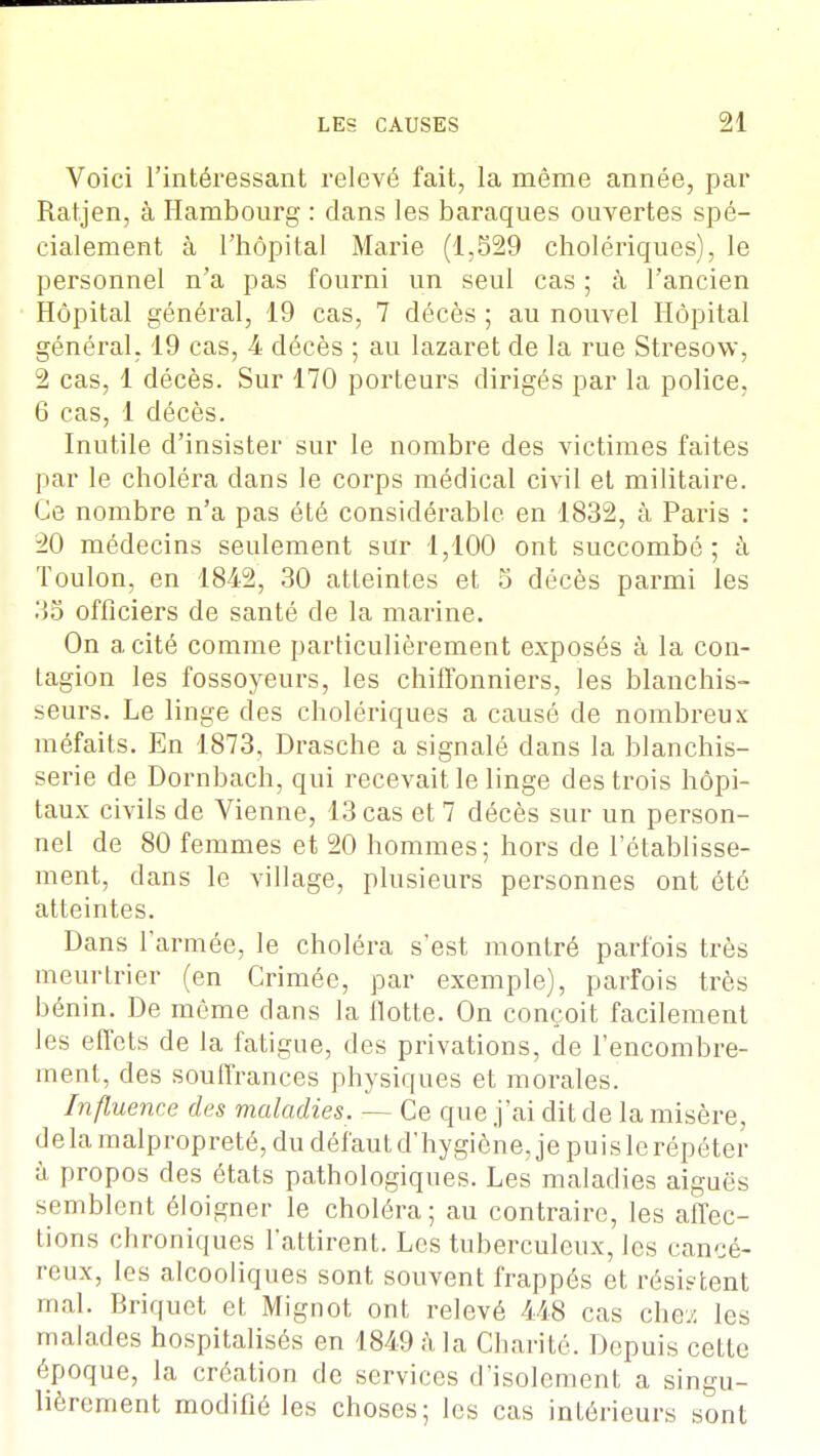 Voici l'intéressant relevé fait, la même année, par Ratjen, à Hambourg : dans les baraques ouvertes spé- cialement à l'hôpital Marie (1,529 cholériques), le personnel n'a pas fourni un seul cas ; à l'ancien Hôpital général, 19 cas, 7 décès ; au nouvel Hôpital général. 19 cas, 4 décès ; au lazaret de la rue Stresow, 2 cas, 1 décès. Sur 170 porteurs dirigés par la police. 6 cas, 1 décès. Inutile d'insister sur le nombre des victimes faites par le choléra clans le corps médical civil et militaire. Ce nombre n'a pas été considérable en 1832, à Paris : 20 médecins seulement sur 1,100 ont succombé; à Toulon, en 1842, 30 atteintes et 5 décès parmi les 35 officiers de santé de la marine. On a cité comme particulièrement exposés à la con- tagion les fossoyeurs, les chiffonniers, les blanchis- seurs. Le linge des cholériques a causé de nombreux méfaits. En 1873, Drasche a signalé dans la blanchis- serie de Dornbach, qui recevait le linge des trois hôpi- taux civils de Vienne, 13 cas et 7 décès sur un person- nel de 80 femmes et 20 hommes; hors de l'établisse- ment, dans le village, plusieurs personnes ont été atteintes. Dans l'armée, le choléra s'est montré parfois très meurtrier (en Crimée, par exemple), parfois très bénin. De môme dans la flotte. On conçoit facilement les effets de la fatigue, des privations, de l'encombre- ment, des souffrances physiques et morales. Influence des maladies. — Ce que j'ai dit de la misère, delà malpropreté, du défaut d'hygiène, je puis le répéter à propos des états pathologiques. Les maladies aiguës semblent éloigner le choléra; au contraire, les affec- tions chroniques l'attirent. Les tuberculeux, les cancé- reux, les alcooliques sont souvent frappés et résistent mal. Briquet et Mignot ont relevé 448 cas che;: les malades hospitalisés en 1849 h la Charité. Depuis cette époque, la création de services d'isolement a singu- lièrement modifié les choses; les cas intérieurs sont