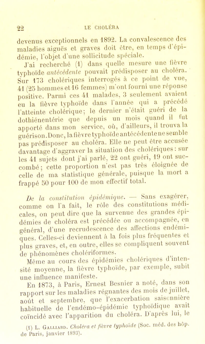 devenus exceptionnels en 1892. La convalescence des maladies aiguës et graves doit être, en temps d'épi- démie, l'objet d'une sollicitude spéciale. J'ai recherché (1) dans quelle mesure une fièvre typhoïde antécédente pouvait prédisposer au choléra. Sur 173 cholériques interrogés à ce point de vue, 41 (25 hommes et 16 femmes) m'ont fourni une réponse positive. Parmi ces 41 malades, 3 seulement avaient eu la fièvre typhoïde dans l'année qui a précédé l'atteinte cholérique; le dernier n'était guéri de la dothiénentérie que depuis un mois quand il fut apporté dans mon service, où, d'ailleurs, il trouva la guérison.Donc, la fièvre typhoïde antécédente ne semble pas prédisposer au choléra, Elle ne peut être accusée davantage d'aggraver la situation des cholériques : sur les 41 sujets dont j'ai parlé, 22 ont guéri, 19 ont suc- combé ; cette proportion n'est pas très éloignée de celle de ma statistique générale, puisque la mort a frappé 50 pour 100 de mon effectif total. De la constitution épidémique. — Sans exagérer, comme on l'a fait, le rôle des constitutions médi- cales, on peut dire que la survenue des grandes épi- démies de choléra est précédée ou accompagnée, en général, d'une recrudescence des affections endémi- ques. Celles-ci deviennent à la fois plus fréquentes et plus graves, et, en outre, elles se compliquent souvent de phénomènes cholériformes. Même au cours des épidémies cholériques d'inten- sité moyenne, la fièvre typhoïde, par exemple, subit une influence manifeste, En 1873, à Paris, Ernest Besnier a noté, dans son rapport sur les maladies régnantes des mois de juillet, août et septembre, que l'exacerbation saisonnière habituelle de l'endémo-épidémie typhoïdique avait coïncidé avec l'apparition du choléra. D'après lui, le (1) L. Galuaud. Choléra et fièvre typhoïde (Soc. méd. des hop. de Paris, janvier 1893).