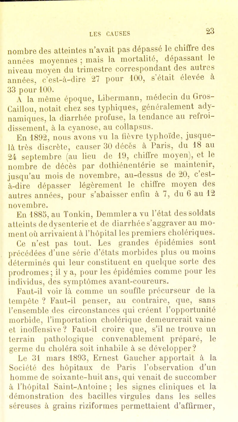 nombre des atteintes n'avait pas dépassé le chiffre des années moyennes ; mais la mortalité, dépassant le niveau moyen du trimestre correspondant des autres années, c'est-à-dire 27 pour 100, s'était élevée à 33 pour 100. A la même époque, Libermann, médecin du Gros- Caillou, notait chez ses typhiques, généralement ady- namiques, la diarrhée profuse, la tendance au refroi- dissement, à la cyanose, au collapsus. En 1892, nous avons vu la lièvre typhoïde, jusque- là très discrète, causer 30 décès à Paris, du 18 au 24 septembre (au lieu de 19, chiffre moyen), et le nombre de décès par dothiénentérie se maintenir, jusqu'au mois de novembre, au-dessus de 20, c'est- à-dire dépasser légèrement le chiffre moyen des autres années, pour s'abaisser enfin à 7, du 6 au 12 novembre. En 1885, au Tonkin, Demmlera vu l'état des soldats atteints de dysenterie et de diarrhée s'aggraver au mo- ment où arrivaient à l'hôpital les premiers cholériques. Ce n'est pas tout. Les grandes épidémies sont précédées d'une série d'états morbides plus ou moins déterminés qui leur constituent en quelque sorte des prodromes; il y a, pour les épidémies comme pour les individus, des symptômes avant-coureurs. Faut-il voir là comme un souffle précurseur de la tempête ? Faut-il penser, au contraire, que, sans l'ensemble des circonstances qui créent l'opportunité morbide, l'importation cholérique demeurerait vaine et inoffensive ? Faut-il croire que, s'il ne trouve un terrain pathologique convenablement préparé, le germe du choléra soit inhabile à se développer? Le 31 mars 1893, Ernest Gaucher apportait à la Société des hôpitaux de Paris l'observation d'un homme de soixante-huit ans, qui venait de succomber à l'hôpital Saint-Anloine ; les signes cliniques et la démonstration des bacilles virgules dans les selles séreuses à grains riziforines permettaient d'affirmer,