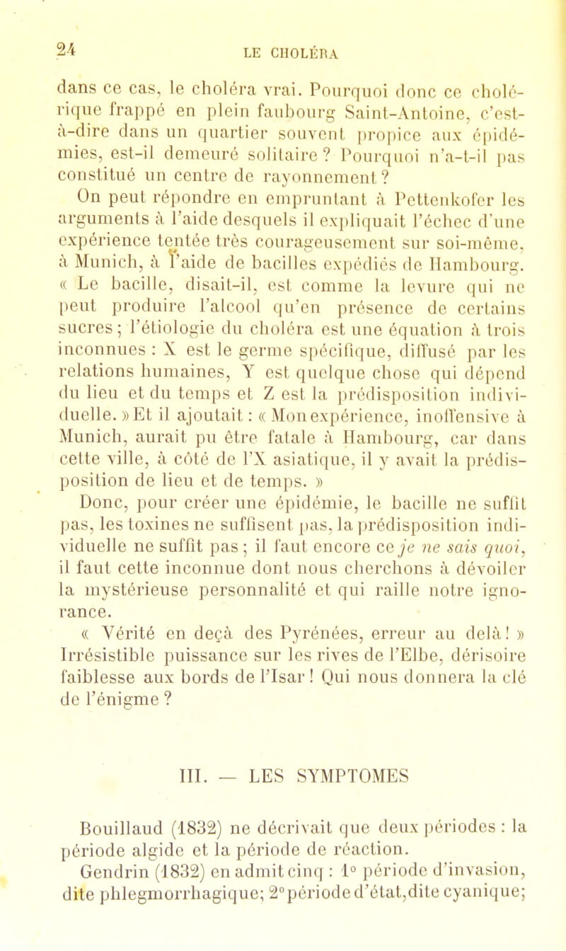 dans ce cas, le choléra vrai. Pourquoi donc ce cholé- rique frappé en plein faubourg Saint-Antoine, c'est- à-dire dans un quartier souvenl propice aux épidé- mies, est-il demeuré solitaire? Pourquoi n'a-t-il pas constitué un centre de rayonnement? On peut répondre en empruntant à Pettenkofer les arguments à l'aide desquels il expliquait l'échec d'une expérience tentée très courageusement sur soi-même, à Munich, à l'aide de bacilles expédiés de Hambourg. « Le bacille, disait-il, est comme la levure qui ne peut produire l'alcool qu'en présence de certains sucres ; l'étiologie du choléra est une équation à trois inconnues : X est le germe spécifique, diffusé par les relations humaines, Y est quelque chose qui dépend du lieu et du temps et Z est la prédisposition indivi- duelle. »Et il ajoutait : « Mon expérience, inoffensive à Munich, aurait pu être fatale à Hambourg, car dans cette ville, à côté de PX asiatique, il y avait la prédis- position de lieu et de temps. » Donc, pour créer une épidémie, le bacille ne suffit pas, les toxines ne suffisent pas, la prédisposition indi- viduelle ne suffit pas ; il faut encore ce je ne sais quoi, il faut cette inconnue dont nous cherchons à dévoiler la mystérieuse personnalité et qui raille notre igno- rance. « Vérité en deçà des Pyrénées, erreur au delà! » Irrésistible puissance sur les rives de l'Elbe, dérisoire faiblesse aux bords de l'Isar ! Qui nous donnera la clé de l'énigme ? III. — LES SYMPTOMES Bouillaud (1832) ne décrivait que deux périodes : la période algide et la période de réaction. Gendrin (1832) en admit cinq : 1° période d'invasion, dite phlegmorrhagique; 2°périoded'état,dite cyanique;