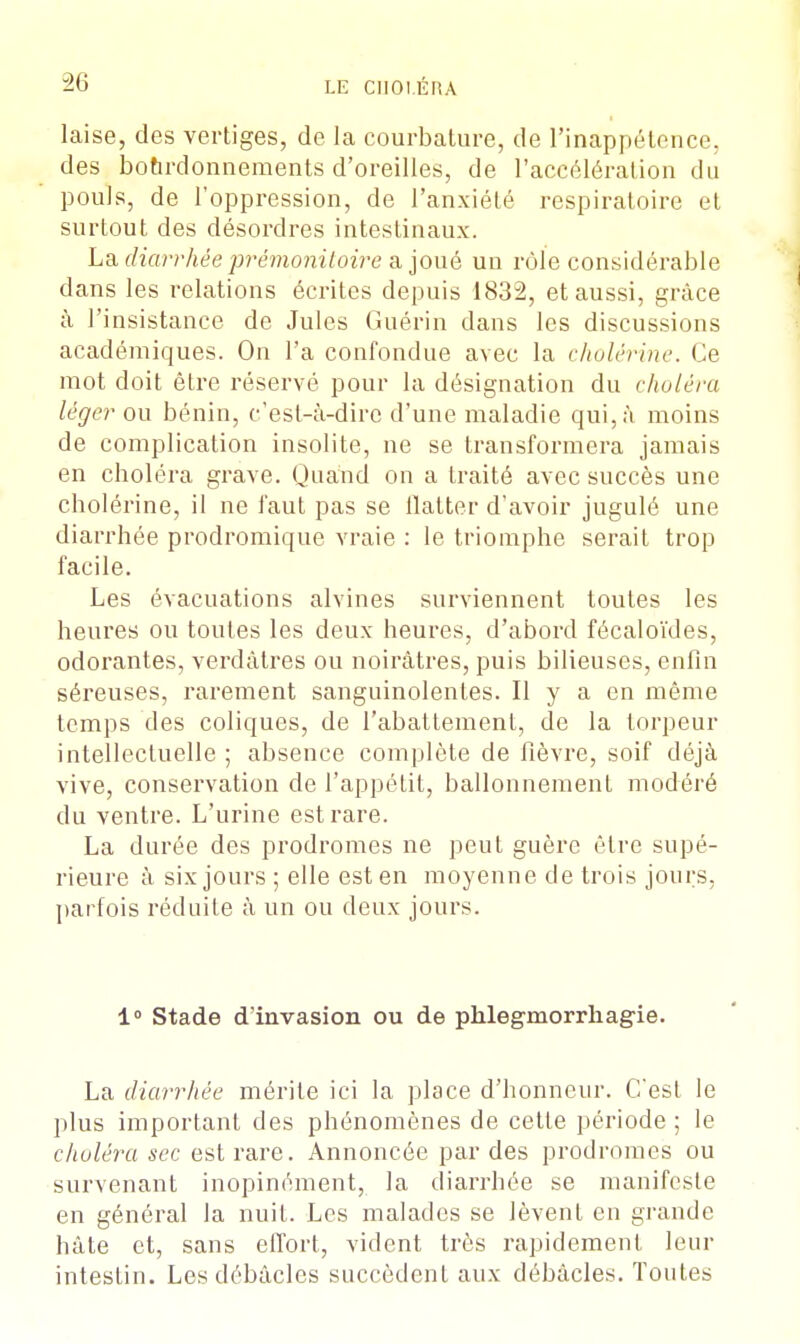 laise, des vertiges, de la courbature, de l'inappétence, des bohrdonnements d'oreilles, de l'accélération du pouls, de l'oppression, de l'anxiété respiratoire et surtout des désordres intestinaux. La diarrhée prémonitoire a joué un rôle considérable dans les relations écrites depuis 1832, et aussi, grâce à l'insistance de Jules Guérin dans les discussions académiques. On l'a confondue avec la cholérine. Ce mot doit être réservé pour la désignation du choléra léger ou bénin, c'est-à-dire d'une maladie qui, à moins de complication insolite, ne se transformera jamais en choléra grave. Quand on a traité avec succès une cholérine, il ne faut pas se flatter d'avoir jugulé une diarrhée prodromique vraie : le triomphe serait trop facile. Les évacuations alvines surviennent toutes les heures ou toutes les deux heures, d'abord fécaloïdes, odorantes, verdàtres ou noirâtres, puis bilieuses, enfin séreuses, rarement sanguinolentes. Il y a en même temps des coliques, de l'abattement, de la torpeur intellectuelle ; absence complète de fièvre, soif déjà vive, conservation de l'appétit, ballonnement modéré du ventre. L'urine est rare. La durée des prodromes ne peut guère être supé- rieure à six jours ; elle est en moyenne de trois jours, parfois réduite à un ou deux jours. 1° Stade d'invasion ou de phlegmorrhagie. La diarrhée mérite ici la place d'honneur. C'est le plus important des phénomènes de cette période ; le choléra sec est rare. Annoncée par des prodromes ou survenant inopinément, la diarrhée se manifeste en général la nuit. Les malades se lèvent en grande hâte et, sans effort, vident très rapidement leur intestin. Les débâcles succèdent aux débâcles. Toutes