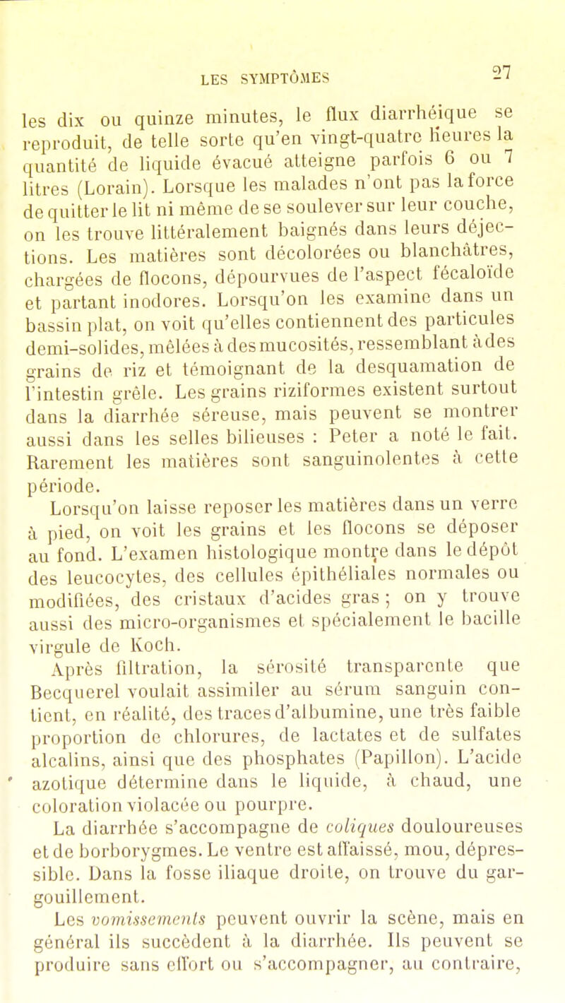 -27 les dix ou quinze minutes, le flux diarrhéique se reproduit, de telle sorte qu'en vingt-quatre Heures la quantité de liquide évacué atteigne parfois 6 ou 7 litres (Lorain). Lorsque les malades n'ont pas la force de quitter le lit ni même de se soulever sur leur couche, on les trouve littéralement baignés dans leurs déjec- tions. Les matières sont décolorées ou blanchâtres, chargées de flocons, dépourvues de l'aspect fécaloïde et partant inodores. Lorsqu'on les examine dans un bassin plat, on voit qu'elles contiennent des particules demi-solides, mêlées à des mucosités, ressemblant àdes grains de riz et témoignant de la desquamation de l'intestin grêle. Les grains riziformes existent surtout dans la diarrhée séreuse, mais peuvent se montrer aussi dans les selles bilieuses : Peter a noté le fait. Rarement les matières sont sanguinolentes à cette période. Lorsqu'on laisse reposer les matières dans un verre à pied, on voit les grains et les flocons se déposer au fond. L'examen histologique montre dans le dépôt des leucocytes, des cellules épithéliales normales ou modifiées, des cristaux d'acides gras; on y trouve aussi des micro-organismes et spécialement le bacille virgule de Koch. Après filtration, la sérosité transparente que Becquerel voulait assimiler au sérum sanguin con- tient, en réalité, des traces d'albumine, une très faible proportion de chlorures, de lactates et de sulfates alcalins, ainsi que des phosphates (Papillon). L'acide azotique détermine dans le liquide, à chaud, une coloration violacée ou pourpre. La diarrhée s'accompagne de coliques douloureuses et de borborygmes. Le ventre est affaissé, mou, dépres- sible. Dans la fosse iliaque droite, on trouve du gar- gouillement. Les vomissements peuvent ouvrir la scène, mais en général ils succèdent à la diarrhée. Ils peuvent se produire sans effort ou s'accompagner, au contraire,