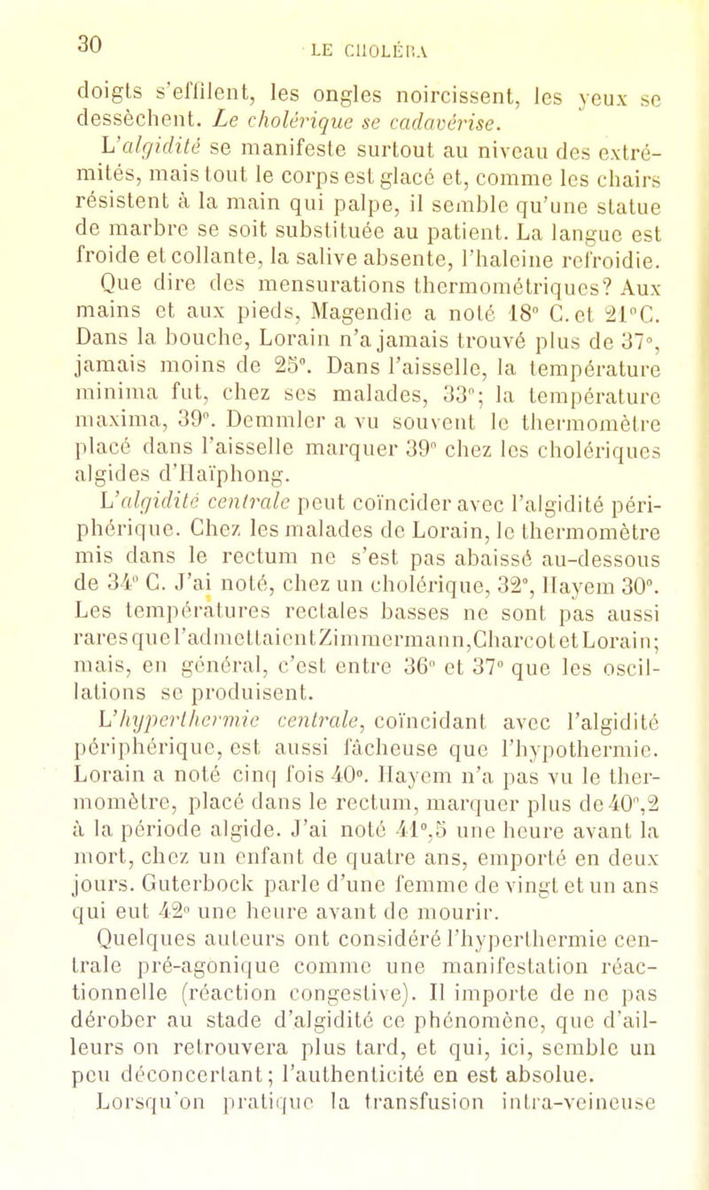 doigts s'effilent, les ongles noircissent, les veux se dessèchent. Le cholérique se cadavérise. L'algidité se manifeste surtout au niveau des extré- mités, mais tout le corps est glacé et, comme les chairs résistent à la main qui palpe, il semble qu'une statue de marbre se soit substituée au patient. La langue est froide et collante, la salive absente, l'haleine refroidie. Que dire des mensurations thermométriques? Aux mains et aux pieds, Magendic a noté 18° Cet 21°C. Dans la bouche, Lorain n'a jamais trouvé plus de 37% jamais moins de 25°. Dans l'aisselle, la température minima fut, chez ses malades, 33°; la température maxima, 39°. Demmler a vu souvent le thermomètre placé dans l'aisselle marquer 39° chez les cholériques algides d'Ilaïphong. L'algidité centrale peut coïncider avec l'algidité péri- phérique. Chez les malades de Lorain, le thermomètre mis dans le rectum ne s'est pas abaissé au-dessous de 34° C. J'ai noLé, chez un cholérique, 32°, Ilayem 30°. Les températures rectales basses ne sont pas aussi rares que radmettaientZimmermann,Charcot et Lorain; mais, en général, c'est entre 36 et 37° que les oscil- lations se produisent. L'hyperthermie centrale, coïncidant avec l'algidité périphérique, est aussi fâcheuse que l'hypothermie. Lorain a noté cinq fois 40°. Ilayem n'a pas vu le ther- momètre, placé dans le rectum, marquer plus de40,2 à la période algide. J'ai noté 41°,5 une heure avant la mort, chez un enfant de quatre ans, emporté en deux jours. Guterbock parle d'une femme de vingt et un ans qui eut 42° une heure avant de mourir. Quelques auteurs ont considéré l'hyperthermie cen- trale pré-agonique comme une manifestation réac- tionnelle (réaction congestive). Il importe de ne pas dérober au stade d'algidité ce phénomène, que d'ail- leurs on retrouvera plus tard, et qui, ici, semble un peu déconcertant; l'authenticité en est absolue. Lorsqu'on pratique la transfusion intra-veineuse