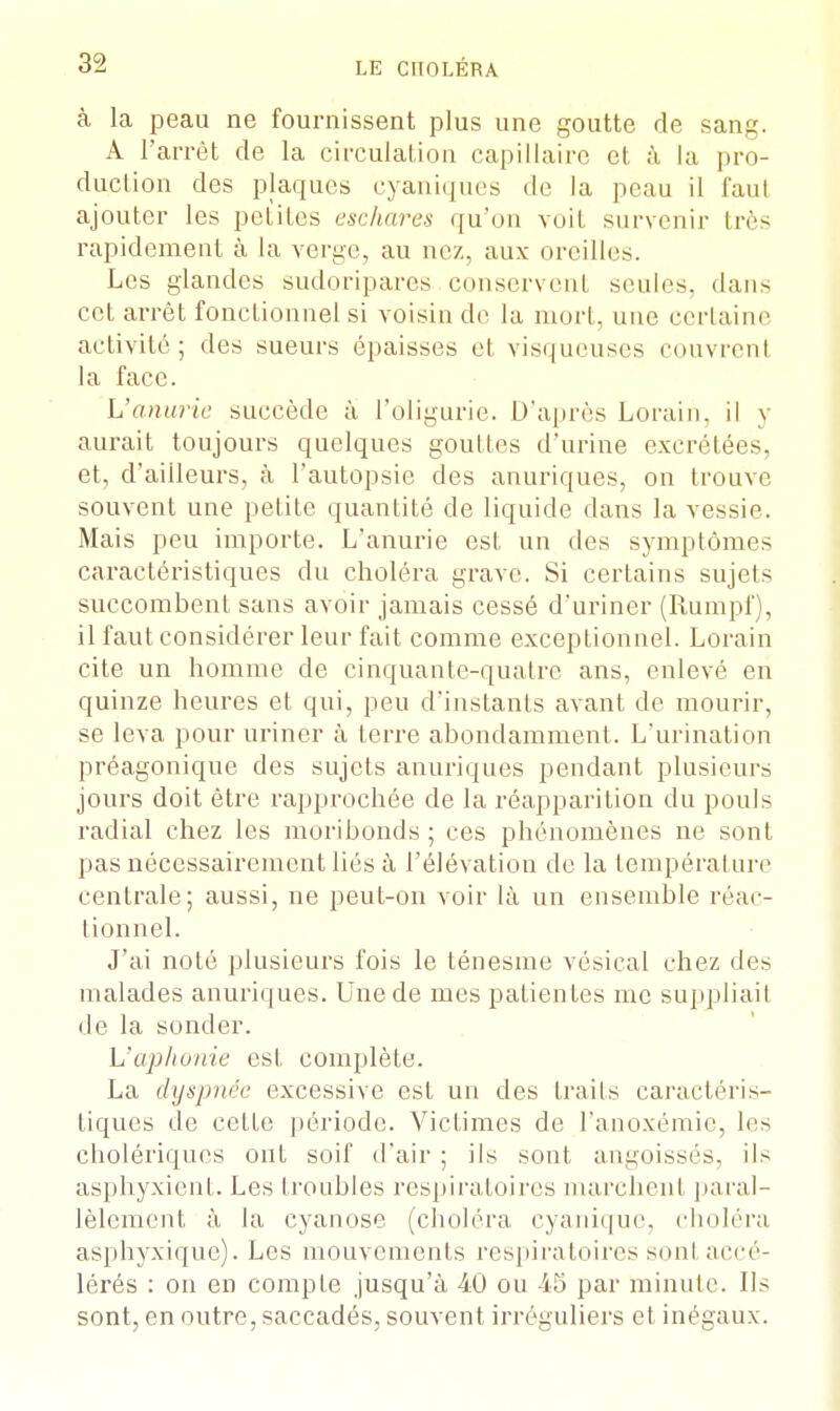 à la peau ne fournissent plus une goutte de sang. A l'arrêt de la circulation capillaire et à la pro- duction des plaques cyaniques de la peau il faut ajouter les petites eschares qu'on voit survenir très rapidement à la verge, au nez, aux oreilles. Les glandes sudoripares conservent seules, dans cet arrêt fonctionnel si voisin de la mort, une certaine activité; des sueurs épaisses et visqueuses couvrent la face. L'anurie succède à l'oligurie. D'après Lorain, il y aurait toujours quelques gouttes d'urine excrétées, et, d'ailleurs, à l'autopsie des anuriques, on trouve souvent une petite quantité de liquide dans la vessie. Mais peu importe. L'anurie est un des symptômes caractéristiques du choléra grave. Si certains sujets succombent sans avoir jamais cessé d'uriner (Rumpf), il faut considérer leur fait comme exceptionnel. Lorain cite un homme de cinquante-quatre ans, enlevé en quinze heures et qui, peu d'instants avant de mourir, se leva pour uriner à terre abondamment. L'urination préagonique des sujets anuriques pendant plusieurs jours doit être rapprochée de la réapparition du pouls radial chez les moribonds; ces phénomènes ne sont pas nécessairement liés à l'élévation de la température centrale; aussi, ne peut-on voir là un ensemble réac- tionnel. J'ai noté plusieurs fois le ténesme vésical chez des malades anuriques. Une de mes patientes me suppliait de la sonder. L'aphonie est complète. La dyspnée excessive est un des traits caractéris- tiques de cette période. Victimes de l'anoxémie, les cholériques ont soif d'air ; ils sont angoissés, ils asphyxient. Les troubles respiratoires marchent paral- lèlement à la cyanose (choléra cyanique, choléra asphyxique). Les mouvements respiratoires sonl accé- lérés : on en compte jusqu'à 40 ou 45 par minute. Ils sont, en outre, saccadés, souvent irréguliers et inégaux.