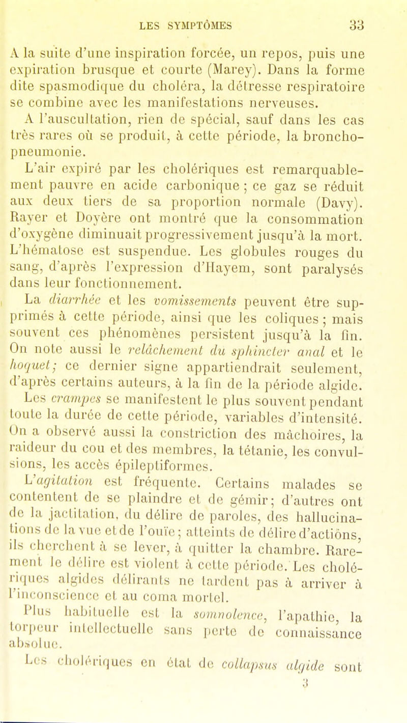 A la suite d'une inspiration forcée, un repos, puis une expiration brusque et courte (Marey). Dans la forme dite spasmodique du choléra, la détresse respiratoire se combine avec les manifestations nerveuses. A l'auscultation, rien de spécial, sauf dans les cas très rares où se produit, à cette période, la broncho- pneumonie. L'air expiré par les cholériques est remarquable- ment pauvre en acide carbonique ; ce gaz se réduit aux deux tiers de sa proportion normale (Davy). Rayer et Doyère ont montré que la consommation d'oxygène diminuait progressivement jusqu'à la mort. L'hématose est suspendue. Les globules rouges du sang, d'après l'expression d'Hayem, sont paralysés dans leur fonctionnement. La diarrhée et les vomissements peuvent être sup- primés à cette période, ainsi que les coliques ; mais souvent ces phénomènes persistent jusqu'à la fin. On note aussi le relâchement du sphincter anal et le hoquet; ce dernier signe appartiendrait seulement, d'après certains auteurs, à la fin de la période algidc. Les crampes se manifestent le plus souvent pendant toute la durée de cette période, variables d'intensité. On a observé aussi la constriction des mâchoires, la raideur du cou et des membres, la tétanie, les convul- sions, les accès épileptiformes. L'agitation est fréquente. Certains malades se contentent de se plaindre et de gémir; d'autres ont de la jactitation, du délire de paroles, des hallucina- tions de la vue etde l'ouïe; atteints de délire d'actions, ils cherchent à se lever, à quitter la chambre. Rare- ment le délire est violent à cette période/Les cholé- riques algides délirants ne lardent pas à arriver à l'inconscience et au coma, mortel. Plus habituelle csl la somnolence, l'apathie, la torpeur intellectuelle sans perte de connaissance absolue. Les cholériques en état de collapsm algidè sont 3
