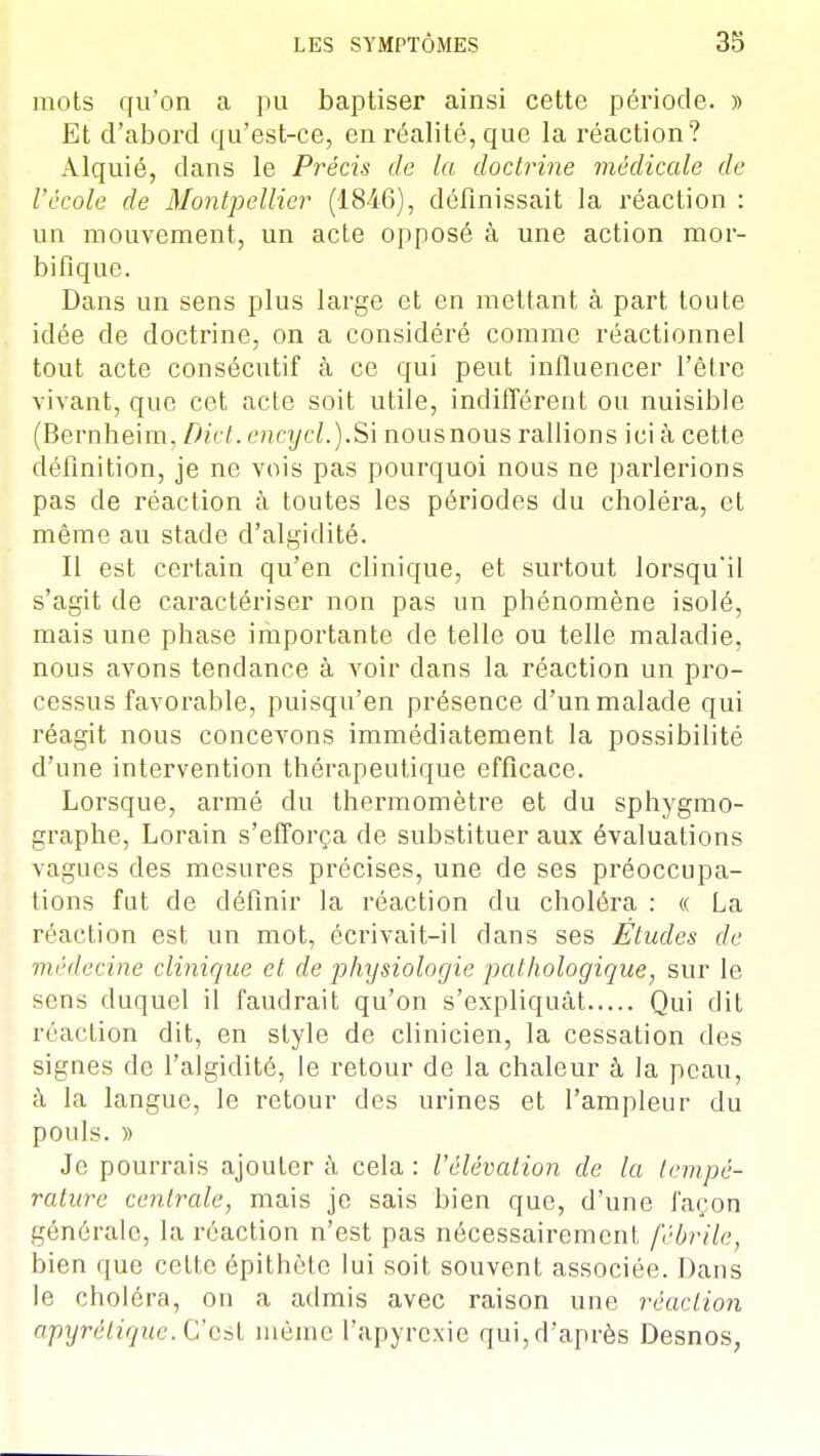 mots qu'on a pu baptiser ainsi cette période. » Et d'abord qu'est-ce, en réalité, que la réaction? Alquié, dans le Précis de la doctrine médicale de l'école de Montpellier (1846), définissait la réaction : un mouvement, un acte opposé à une action mor- bifique. Dans un sens plus large et en mettant à part toute idée de doctrine, on a considéré comme réactionnel tout acte consécutif à ce qui peut influencer l'être vivant, que cet acte soit utile, indifférent ou nuisible (Bernheim, Dict. encycl.).Si nous nous rallions ici à cette définition, je ne vois pas pourquoi nous ne parlerions pas de réaction à toutes les périodes du choléra, et même au stade d'algidité. Il est certain qu'en clinique, et surtout lorsqu'il s'agit de caractériser non pas un phénomène isolé, mais une phase importante de telle ou telle maladie, nous avons tendance à voir dans la réaction un pro- cessus favorable, puisqu'en présence d'un malade qui réagit nous concevons immédiatement la possibilité d'une intervention thérapeutique efficace. Lorsque, armé du thermomètre et du sphygmo- graphe, Lorain s'efforça de substituer aux évaluations vagues des mesures précises, une de ses préoccupa- tions fut de définir la réaction du choléra : « La réaction est un mot, écrivait-il dans ses Éludes de médecine clinique et de physiologie pathologique, sur le sens duquel il faudrait qu'on s'expliquât Qui dit réaction dit, en style de clinicien, la cessation des signes de l'algidité, le retour de la chaleur à la peau, à la langue, le retour des urines et l'ampleur du pouls. )) Je pourrais ajoutera cela: l'élévation de la tempé- rature centrale, mais je sais bien que, d'une façon générale, la réaction n'est pas nécessairement fébrile, bien que cette épithèto lui soit souvent associée. Dans le choléra, on a admis avec raison une réaction apyrétique. C'est même l'apyrcxie qui, d'après Desnos,