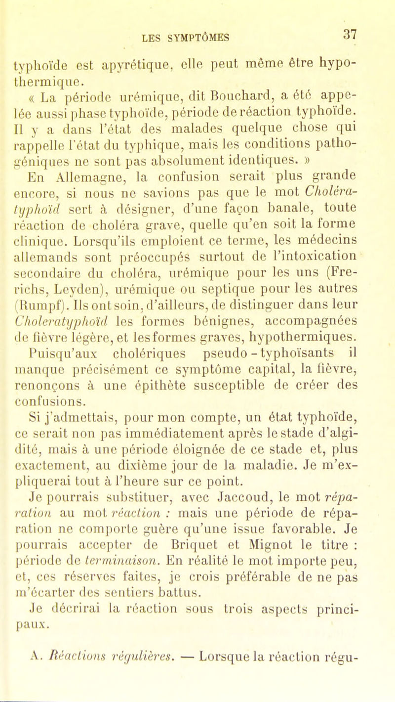 typhoïde est apyrétique, elle peut même être hypo- thermique. « La période urémique, dit Bouchard, a été appe- lée aussi phase typhoïde, période de réaction typhoïde. Il y a dans l'état des malades quelque chose qui rappelle l'état du typhique, mais les conditions patho- géniques ne sont pas absolument identiques. » En Allemagne, la confusion serait plus grande encore, si nous ne savions pas que le mot Choléra- typhoïd sert à désigner, d'une façon banale, toute réaction de choléra grave, quelle qu'en soit la forme clinique. Lorsqu'ils emploient ce terme, les médecins allemands sont préoccupés surtout de l'intoxication secondaire du choléra, urémique pour les uns (Fre- richs, Leyden), urémique ou septique pour les autres (Rumpf). Ils ont soin, d'ailleurs, de distinguer dans leur Choleratyphoïd les formes bénignes, accompagnées de fièvre légère, et lesformes graves, hypothermiques. Puisqu'aux cholériques pseudo - typhoïsants il manque précisément ce symptôme capital, la fièvre, renonçons à une épithète susceptible de créer des confusions. Si j'admettais, pour mon compte, un état typhoïde, ce serait non pas immédiatement après le stade d'algi- dité, mais à une période éloignée de ce stade et, plus exactement, au dixième jour de la maladie. Je m'ex- pliquerai tout à l'heure sur ce point. Je pourrais substituer, avec Jaccoud, le mot répa- ration au mot réaction : mais une période de répa- ration ne comporte guère qu'une issue favorable. Je pourrais accepter de Briquet et Mignot le titre : période de terminaison. En réalité le mot importe peu, et, ces réserves faites, je crois préférable de ne pas m'écarter des sentiers battus. Je décrirai la réaction sous trois aspects princi- paux. A. Réactions régulières, —Lorsque la réaction régu-