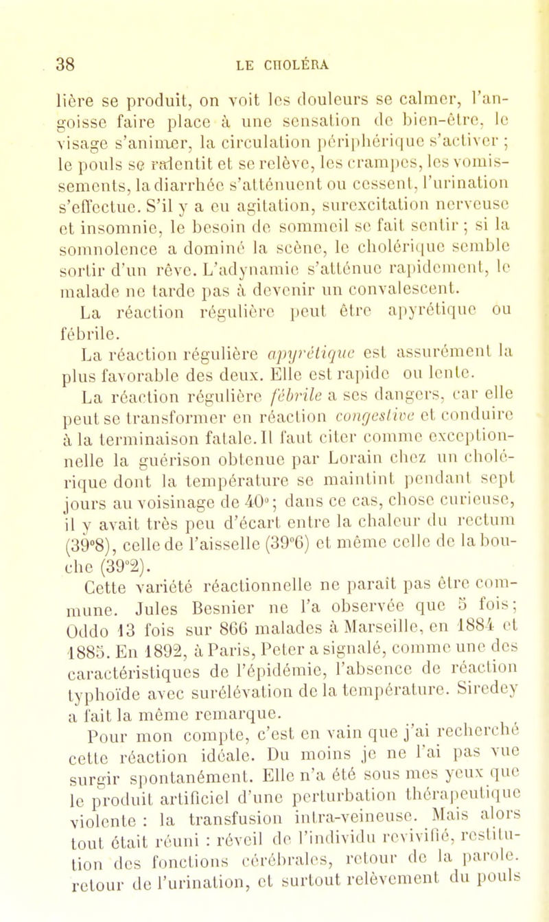 liôre se produit, on voit les douleurs se calmer, l'an- goisse faire place à une sensation de bien-être, le visage s'animer, la circulation périphérique s'activer ; le pouls se ralentit et se relève, les crampes, les vomis- sements, la diarrhée s'atténuent ou cessent, l'urination s'effectue. S'il y a eu agitation, surexcitation nerveuse et insomnie, le besoin de sommeil se fait sentir ; si la somnolence a dominé la scène, le cholérique semble sortir d'un rêve. L'adynamie s'atténue rapidement, le malade ne tarde pas à devenir un convalescent. La réaction régulière peut être apyrétique ou fébrile. La réaction régulière apyrétique est assurément la plus favorable des deux. Elle est rapide ou lente. La réaction régulière fébrile a ses dangers, car elle peut se transformer en réaction congestive et conduire à la terminaison fatale. Il faut citer comme exception- nelle la guérison obtenue par Lorain chez un cholé- rique dont la température se maintint pendant sept jours au voisinage de 40°; dans ce cas, chose curieuse, il y avait très peu d'écart entre la chaleur du rectum (39°8), celle de l'aisselle (39°6) et même celle de la bou- che (39°2). Cette variété réactionnelle ne paraît pas être com- mune. Jules Besnier ne l'a observée que 5 fois; Oddo 13 fois sur 866 malades à Marseille, en 1884 et 1885. En 1892, à Paris, Peter a signalé, comme une des caractéristiques de l'épidémie, l'absence de réaction typhoïde avec surélévation de la température. Siredey a fait la même remarque. Pour mon compte, c'est en vain que j'ai recherché cette réaction idéale. Du moins je ne l'ai pas vue surgir spontanément. Elle n'a été sous mes yeux que le produit artificiel d'une perturbation thérapeutique violente : la transfusion inlra-veineuse. Mais alors tout était réuni : réveil de l'individu revivifié, restitu- tion des fonctions cérébrales, retour de la parole, retour de l'urination, et surtout relèvement du pouls