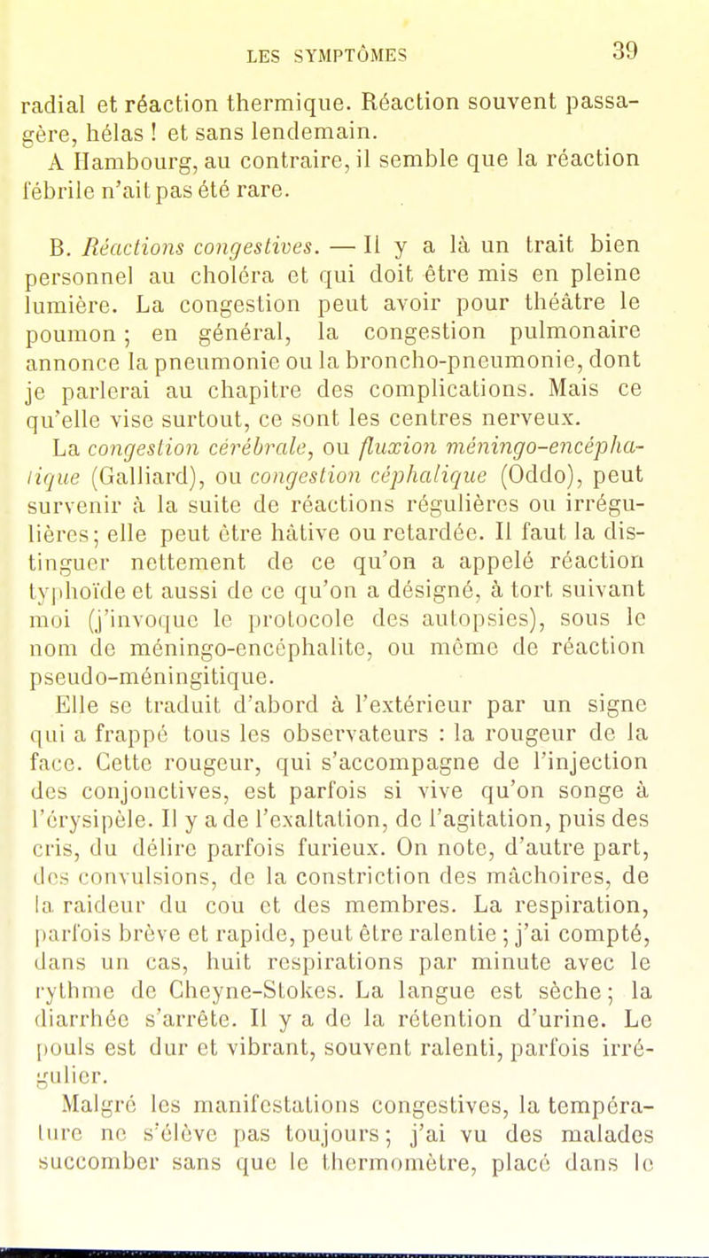 radial et réaction thermique. Réaction souvent passa- gère, hélas ! et sans lendemain. A Hambourg, au contraire, il semble que la réaction fébrile n'ait pas été rare. B. Réactions congéstives. — Il y a là un trait bien personnel au choléra et qui doit être mis en pleine lumière. La congestion peut avoir pour théâtre le poumon ; en général, la congestion pulmonaire annonce la pneumonie ou la broncho-pneumonie, dont je parlerai au chapitre des complications. Mais ce qu'elle vise surtout, ce sont les centres nerveux. La congestion cérébrale, ou fluxion méningo-encépIta- lique (Galliard), ou congestion céphalique (Oddo), peut survenir à la suite de réactions régulières ou irrégu- lières; elle peut être hâtive ou retardée. Il faut la dis- tinguer nettement de ce qu'on a appelé réaction typhoïde et aussi de ce qu'on a désigné, à tort suivant moi (j'invoque le protocole des autopsies), sous le nom de méningo-encéphalite, ou même de réaction pseudo-méningitique. Elle se traduit d'abord à l'extérieur par un signe qui a frappé tous les observateurs : la rougeur de la face. Cette rougeur, qui s'accompagne de l'injection des conjonctives, est parfois si vive qu'on songe à l'érysipèle. Il y a de l'exaltation, de l'agitation, puis des cris, du délire parfois furieux. On note, d'autre part, des convulsions, de la constriction des mâchoires, de la raideur du cou et des membres. La respiration, parfois brève et rapide, peut être ralentie ; j'ai compté, dans un cas, huit respirations par minute avec le rythme de Cheyne-Stokes. La langue est sèche; la diarrhée s'arrête. Il y a de la rétention d'urine. Le pouls est dur et vibrant, souvent ralenti, parfois irré- gulier. Malgré les manifestations congestives, la tempéra- lure no s'élève pas toujours; j'ai vu des malades succomber sans que le thermomètre, placé dans le