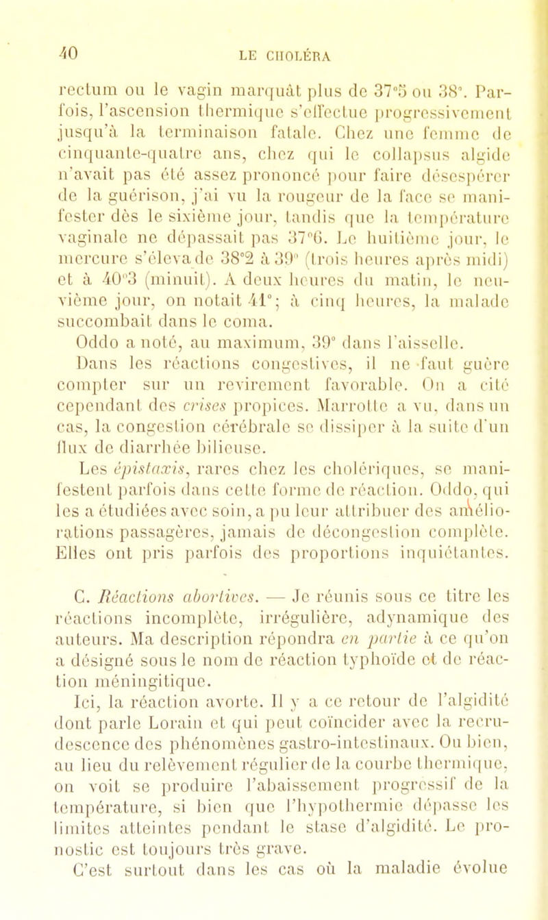 rectum ou le vagin marquât plus de 37°5 ou 38°. Par- fois, l'ascension thermique s'effectue progressivemenl jusqu'à la terminaison fatale. Chez une femme de cinquante-quatre ans, chez qui le collapsus algide n'avait pas été assez prononcé pour faire désespérer de la guérison, j'ai vu la rougeur de la face se mani- fester dès le sixième jour, tandis que la température vaginale ne dépassait pas 37°6. Le huitième jour, le mercure s'élevade 38°2 à 39° (trois heures après midi) et à 40°3 (minuit). A deux heures du matin, le neu- vième jour, on notait il0; à cinq heures, la malade succombait dans le coma. Oddo a noté, au maximum. 39° dans l'aisselle. Dans les réactions congestives, il ne faut guère compter sur un revirement favorable. On a cité cependant des crises propices. Marrotte a vu. dans un cas. la congestion cérébrale se dissiper à la suite d'un (lux de diarrhée bilieuse. Les épistaxis, rares chez les cholériques, se, mani- festent parfois dans cette forme de réaction. Oddo, qui les a étudiées avec soin, a pu leur attribuer des amélio- rations passagères, jamais de décongestion complète. Elles ont pris parfois des proportions inquiétantes. C. Réactions abortives. — Je réunis sous ce titre les réactions incomplète, irrégulière, adynamique des auteurs. Ma description répondra en partie à ce qu'on a désigné sous le nom de réaction typhoïde et de réac- tion méningi tique. Ici, la réaction avorte. Il y a ce retour de l'algidité dont parle Lorain et qui peut coïncider avec la recru- descence des phénomènes gastro-intestinaux. Ou bien, au lieu du relèvement régulier de la courbe thermique, on voit se produire l'abaissement progressif de la température, si bien que l'hypothermie dépasse les limites atteintes pendant le stase d'algidité. Le pro- nostic est toujours très grave. C'est surtout dans les cas où la maladie évolue