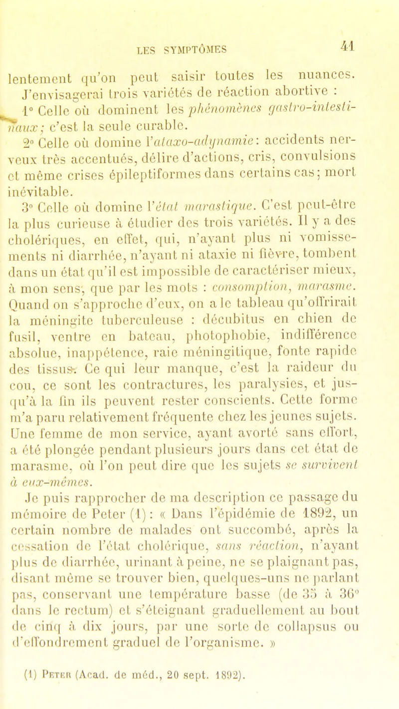 lentement qu'on peut saisir toutes les nuances. J'envisagerai trois variétés de réaction abortive : 1° Celle où dominent les phénomènes gastro-intesti- rtàux; c'est la seule curable. ±[ Celle où domine Yataxo-adijnamie: accidents ner- veux très accentués, délire d'actions, cris, convulsions et même crises épileptiformesdans certains cas; mort inévitable. 3° Celle où domine l'état marastique. C'est peut-être la plus curieuse à étudier des trois variétés. Il y a des cholériques, en effet, qui, n'ayant plus ni vomisse- ments ni diarrhée, n'ayant ni ataxie ni fièvre, tombent dans un état qu'il est impossible de caractériser mieux, à mon sens, que par les mois : consomption, marasme. Quand on s'approche d'eux, on a le tableau qu'offrirait la méningite tuberculeuse : décubitus en chien de fusil, ventre en bateau, photophobie, indifférence absolue, inappétence, raie méningïtique, fonte rapide des tissu* Ce qui leur manque, c'est la raideur du cou, ce sont les contractures, les paralysies, et jus- qu'à la fin ils peuvent rester conscients. Cette forme m'a paru relativement fréquente chez les jeunes sujets. Une femme de mon service, ayant avorté sans effort, a été plongée pendant plusieurs jours dans cet état de marasme, où l'on peut dire que les sujets se survivent à eux-mêmes. Je puis rapprocher de ma description ce passage du mémoire de Peter (I): « Dans l'épidémie de 1892, un certain nombre de malades ont succombé, après la cessation de l'état cholérique, sans réaction, n'ayant plus de diarrhée, urinant à peine, ne se plaignant pas, disant même se trouver bien, quelques-uns ne parlant pas, conservant une température basse (de 35 à 36° dans le rectum) et s'éteignant graduellement au bout d(i eini| à dix jours, par une sorte de collapsus ou d'effondrement graduel de l'organisme. » (1) Pktrr (Acacl. de m6d., 20 sept. 18*.)2).