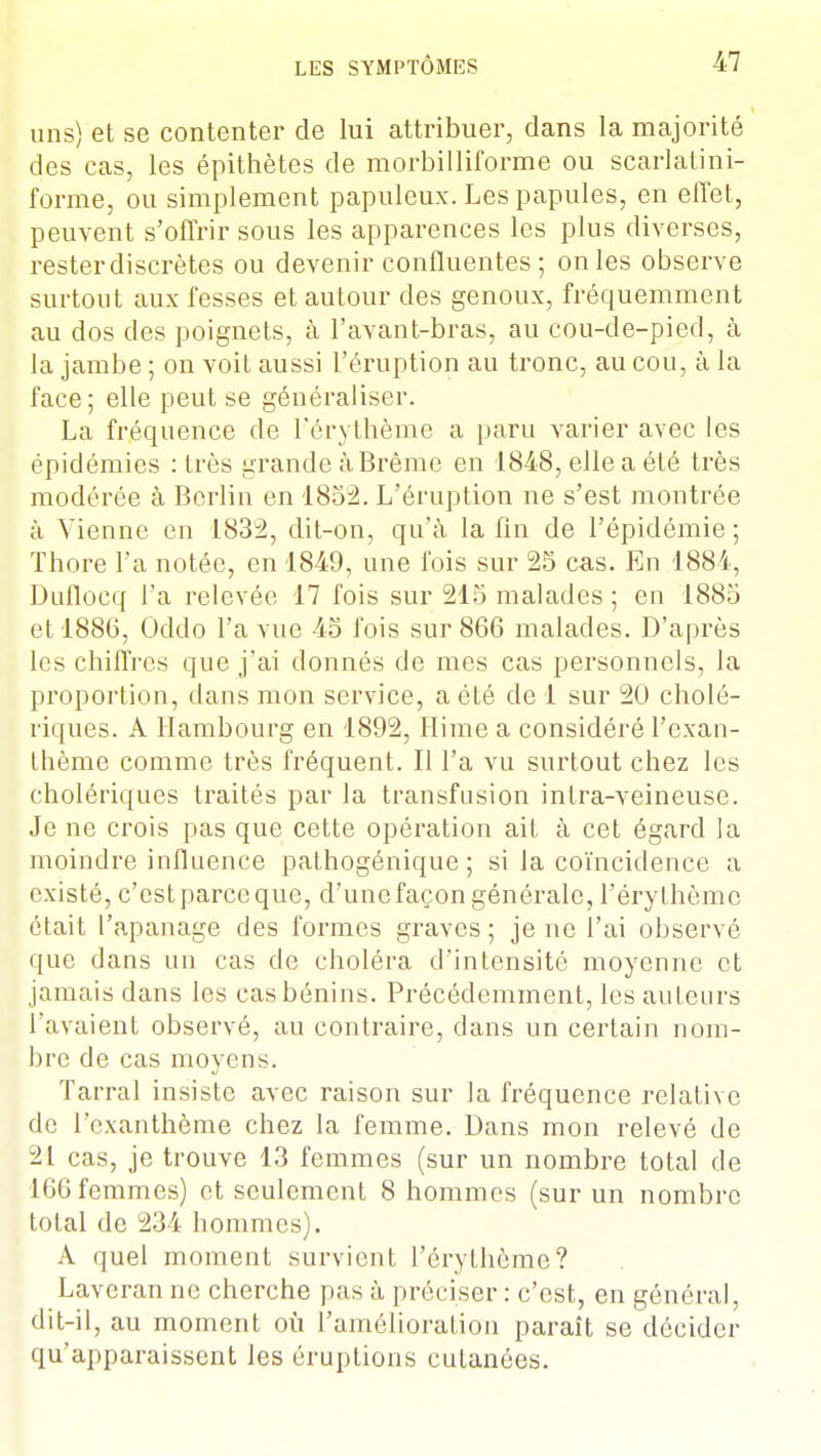 uns) et se contenter de lui attribuer, clans la majorité des cas, les épithètes de morbilliforme ou scarlatini- forme, ou simplement papuleux. Les papules, en effet, peuvent s'offrir sous les apparences les plus diverses, rester discrètes ou devenir confluentes ; on les observe surtout aux fesses et autour des genoux, fréquemment au dos des poignets, à l'avant-bras, au cou-de-pied, à la jambe ; on voiL aussi l'éruption au tronc, au cou, à la face; elle peut se généraliser. La fréquence de l'érythèmc a paru varier avec les épidémies : très grande à Brème en 1848, elle a été très modérée à Berlin en 1852. L'éruption ne s'est montrée à Vienne on 1832, dit-on, qu'à la fin de l'épidémie; Thore l'a notée, en 1849, une fois sur 25 cas. En 1884, Duflocq l'a relevée 17 fois sur 215 malades ; en 1885 et 1886, Oddo l'a vue 45 fois sur 866 malades. D'après les chiffres que j'ai donnés de mes cas personnels, la proportion, dans mon service, a été de 1 sur 20 cholé- riques. A Hambourg en 1892, Hime a considéré l'exan- thème comme très fréquent. Il l'a vu surtout chez les cholériques traités par la transfusion inlra-veineuse. Je ne crois pas que cette opération ait à cet égard la moindre influence pathogénique ; si la coïncidence a existé, c'est parce que, d'une façon générale, l'érythèmc était l'apanage des formes graves; je ne l'ai observé que dans un cas de choléra d'intensité moyenne et jamais dans les cas bénins. Précédemment, les auteurs l'avaient observé, au contraire, dans un certain nom- bre de cas moyens. Tarral insiste avec raison sur la fréquence relative de l'exanthème chez la femme. Dans mon relevé de 21 cas, je trouve 13 femmes (sur un nombre total de 166 femmes) et seulement 8 hommes (sur un nombre total de 234 hommes). A quel moment survient l'érythème? Laveranne cherche pas à préciser : c'est, en général, dit-il, au moment où l'amélioration paraît se décider qu'apparaissent les éruptions cutanées.