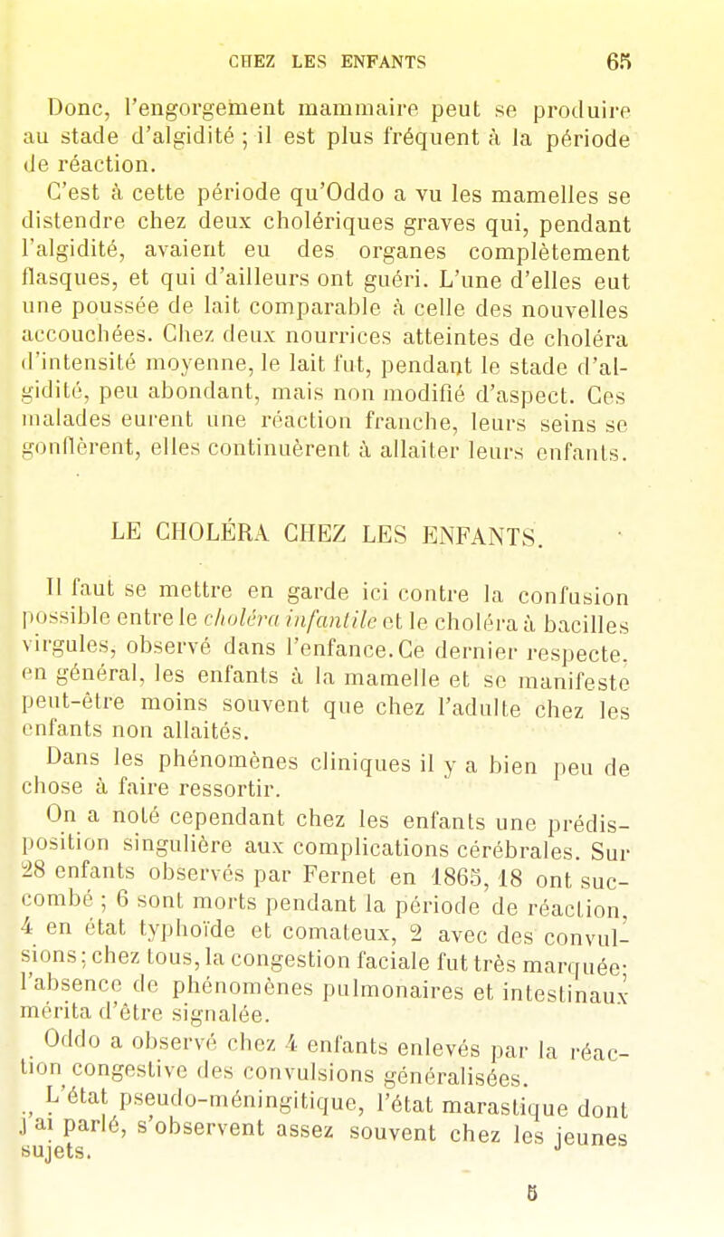 Donc, l'engorgement mammaire peut se produire au stade d'algidité ; il est plus fréquent à la période de réaction. C'est à cette période qu'Oddo a vu les mamelles se distendre chez deux cholériques graves qui, pendant l'algidité, avaient eu des organes complètement flasques, et qui d'ailleurs ont guéri. L'une d'elles eut une poussée de lait comparable à celle des nouvelles accouchées. Chez deux nourrices atteintes de choléra d'intensité moyenne, le lait fut, pendant le stade d'al- gidité, peu abondant, mais non modifié d'aspect. Ces malades eurent une réaction franche, leurs seins se gonflèrent, elles continuèrent à allaiter leurs enfants. LE CHOLÉRA CHEZ LES ENFANTS. Tl faut se mettre en garde ici contre la confusion possible entre le choléra infantile et le choléra à bacilles virgules, observé dans l'enfance.Ce dernier respecte, en général, les enfants à la mamelle et se manifeste peut-être moins souvent que chez l'adulte chez les enfants non allaités. Dans les phénomènes cliniques il y a bien peu de chose à faire ressortir. On a noté cependant chez les enfants une prédis- position singulière aux complications cérébrales. Sur 28 enfants observés par Fernet en 1865,18 ont suc- combé ; 6 sont morts pendant la période de réacLion, 4 en état typhoïde et comateux, 2 avec des convul- sions ; chez tous, la congestion faciale fut très marquée- l'absence de phénomènes pulmonaires et intestinaux mérita d'être signalée. Oddo a observé chez \ enfants enlevés par la réac- tion congestive des convulsions généralisées. ; L'état pseudo-méningitique, l'état maraslique dont jai parlé, s observent assez souvent chez les jeunes sujets. 5