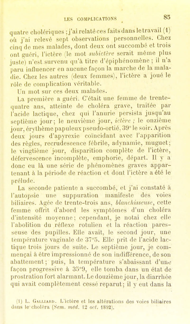 quatre cholériques ; j'ai relaté ces faits dans le travail (1) où j'ai relevé sept observations personnelles. Chez cinq de mes malades, dont deux ont succombé et trois ont guéri, l'ictère (le mot subictère serait même plus juste) n'est survenu qu'à titre d'épiphénomène ; il n'a paru influencer en aucune façon la marche de la mala- die. Chez les autres (deux femmes), l'ictère a joué le rôle de complication véritable. Un mot sur ces deux malades. La première a guéri. C'était une femme de trente- quatre ans, atteinte de choléra grave, traitée par l'acide lactique, chez qui l'anurie persista jusqu'au septième jour; le neuvième jour, ictère ; le onzième jour, érythème papuleux pseudo-ortié. 39° le soir. Après deux jours d'apyrexie coïncidant avec l'apparition des règles, recrudescence fébrile, adynamie, muguet; le vingtième jour, disparition complète de l'ictère, défervescence incomplète, emphorie, départ. Il y a donc eu là une série de phénomènes graves appar- tenant à la période de réaction et dont l'ictère a été le prélude. La seconde patiente a succombé, et j'ai constaté à l'autopsie une suppuration manifeste des voies biliaires. Agée de trente-trois ans, blanchisseuse, cette femme offrit d'abord les symptômes d'un choléra d'intensité moyenne; cependant, je notai chez elle l'abolition du réflexe rotulien et la réaction pares- seuse des pupilles. Elle avait, le second jour, une température vaginale de 37°5. Elle prit de l'acide lac- tique trois jours de suite. Le septième jour, je com- mençai à être impressionné de son indifférence, de son abattement ; puis, la température s'abaissant d'une façon progressive à 35°9, elle tomba dans un état de prostration fort alarmant. Le douzième jour, la diarrhée qui avait complètement cessé reparut; il y eut dans la (I) L. Galliard. L'ictère et les altérations des voies biliaires dans le choléra (Sem. méd. 12 ont. 1892).