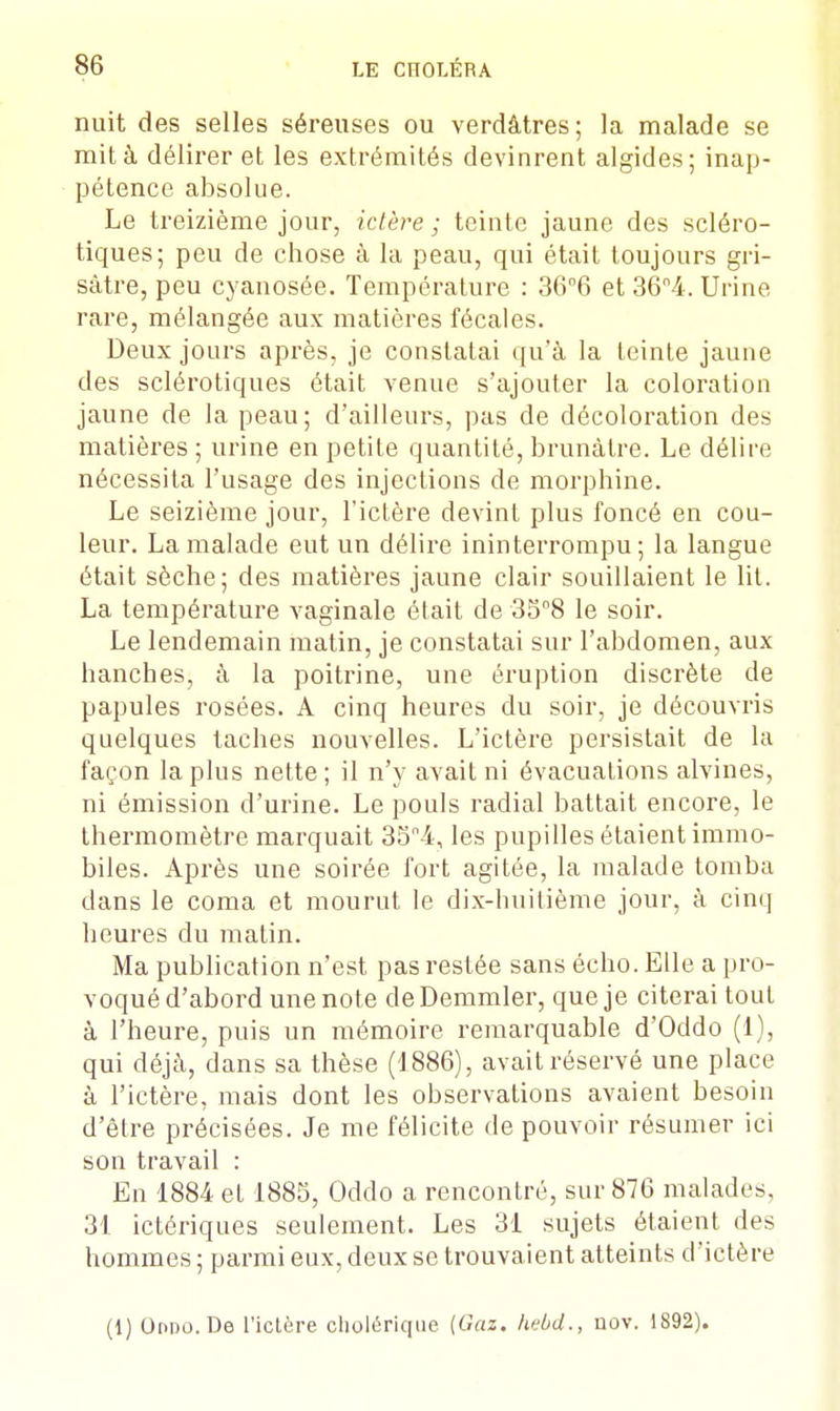 nuit des selles séreuses ou verdâtres; la malade se mit à délirer et les extrémités devinrent algides; inap- pétence absolue. Le treizième jour, ictère ; teinte jaune des scléro- tiques; peu de chose à la peau, qui était toujours gri- sâtre, peu cyanosée. Température : 36°6 et 36°4. Urine rare, mélangée aux matières fécales. Deux jours après, je constatai qu'à la teinte jaune des sclérotiques était venue s'ajouter la coloration jaune de la peau; d'ailleurs, pas de décoloration des matières ; urine en petite quantité, brunâtre. Le délire nécessita l'usage des injections de morphine. Le seizième jour, l'ictère devint plus foncé en cou- leur. La malade eut un délire ininterrompu; la langue était sèche; des matières jaune clair souillaient le lit. La température vaginale était de 35n8 le soir. Le lendemain matin, je constatai sur l'abdomen, aux hanches, à la poitrine, une éruption discrète de papules rosées. A cinq heures du soir, je découvris quelques taches nouvelles. L'ictère persistait de la façon lapins nette; il n'y avait ni évacuations alvines, ni émission d'urine. Le pouls radial battait encore, le thermomètre marquait 35n4, les pupilles étaient immo- biles. Après une soirée fort agitée, la malade tomba dans le coma et mourut le dix-huitième jour, à cinq heures du matin. Ma publication n'est pas restée sans écho. Elle a pro- voqué d'abord une note deDemmler, que je citerai tout à l'heure, puis un mémoire remarquable d'Oddo (1), qui déjà, dans sa thèse (1886), avait réservé une place à l'ictère, mais dont les observations avaient besoin d'être précisées. Je me félicite de pouvoir résumer ici son travail : En 1884 et 1885, Oddo a rencontré, sur 876 malades, 31 ictériques seulement. Les 31 sujets étaient des hommes ; parmi eux, deux se trouvaient atteints d'ictère (1) Oddo. De l'ictère cholérique (Gaz. hebd., nov. 1892).