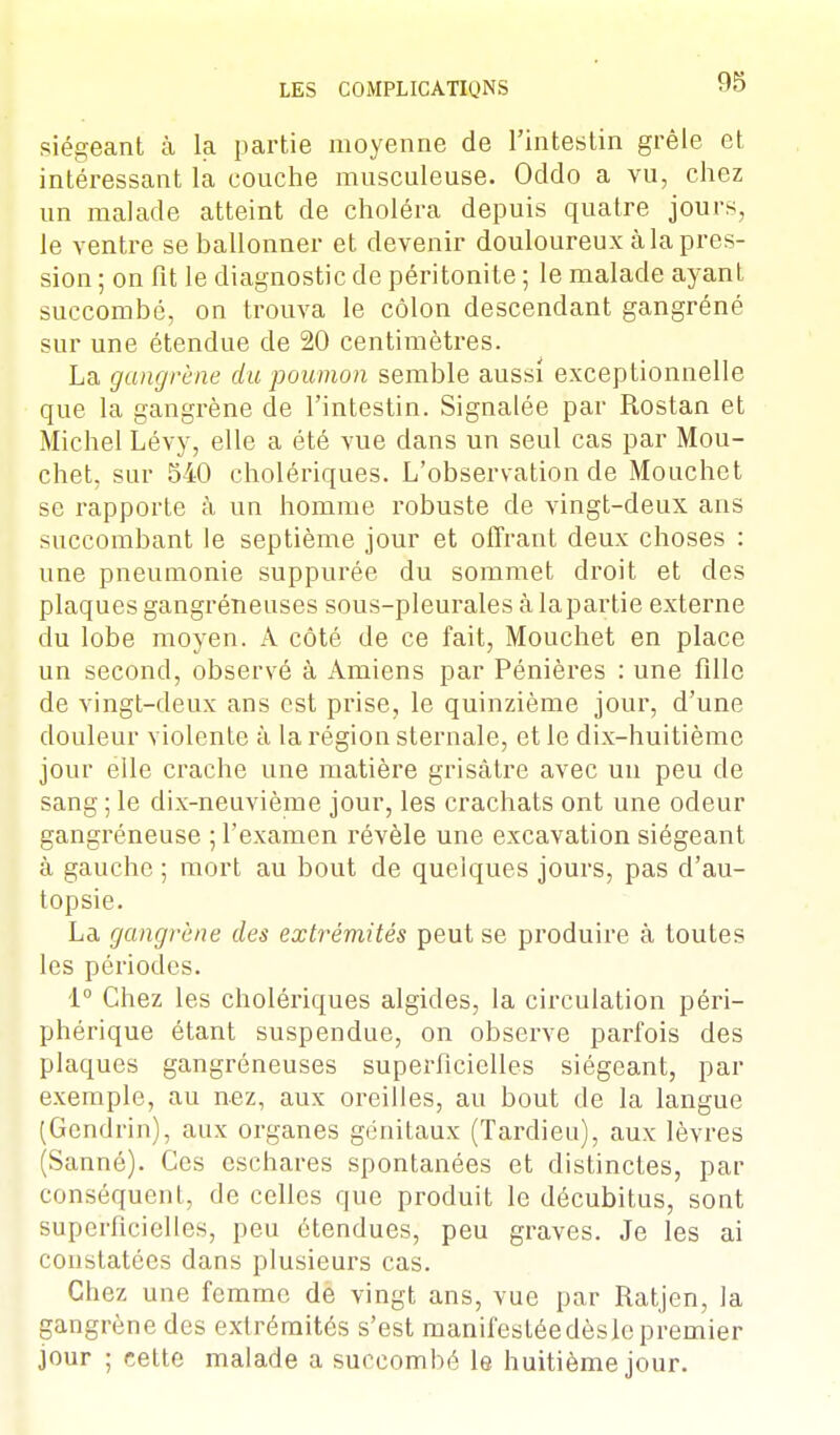 siégeant à la partie moyenne de l'intestin grêle et intéressant la couche mnsculeuse. Odclo a vu, chez un malade atteint de choléra depuis quatre jours, le ventre se ballonner et devenir douloureux à la pres- sion ; on fit le diagnostic de péritonite ; le malade ayant succombé, on trouva le côlon descendant gangréné sur une étendue de 20 centimètres. La gangrène du poumon semble aussi exceptionnelle que la gangrène de l'intestin. Signalée par Rostan et Michel Lévy, elle a été vue dans un seul cas par Mou- chet, sur 540 cholériques. L'observation de Mouchet se rapporte à un homme robuste de vingt-deux ans succombant le septième jour et offrant deux choses : une pneumonie suppurée du sommet droit et des plaques gangréneuses sous-pleurales à lapartie externe du lobe moyen. A côté de ce fait, Mouchet en place un second, observé à Amiens par Pénières : une fille de vingt-deux ans est prise, le quinzième jour, d'une douleur violente à la région sternale, et le dix-huitième jour elle crache une matière grisâtre avec un peu de sang ; le dix-neuvième jour, les crachats ont une odeur gangréneuse ; l'examen révèle une excavation siégeant à gauche ; mort au bout de quelques jours, pas d'au- topsie. La gangrène des extrémités peut se produire à toutes les périodes. 1° Chez les cholériques algides, la circulation péri- phérique étant suspendue, on observe parfois des plaques gangréneuses superficielles siégeant, par exemple, au nez, aux oreilles, au bout de la langue (Gendrin), aux organes génitaux (Tardieu), aux lèvres (Sanné). Ces cschares spontanées et distinctes, par conséquent, de celles que produit le décubitus, sont superficielles, peu étendues, peu graves. Je les ai constatées dans plusieurs cas. Chez une femme de vingt ans, vue par Ratjen, la gangrène des extrémités s'est manifestéedèslepremier jour ; cette malade a succombé le huitième jour.