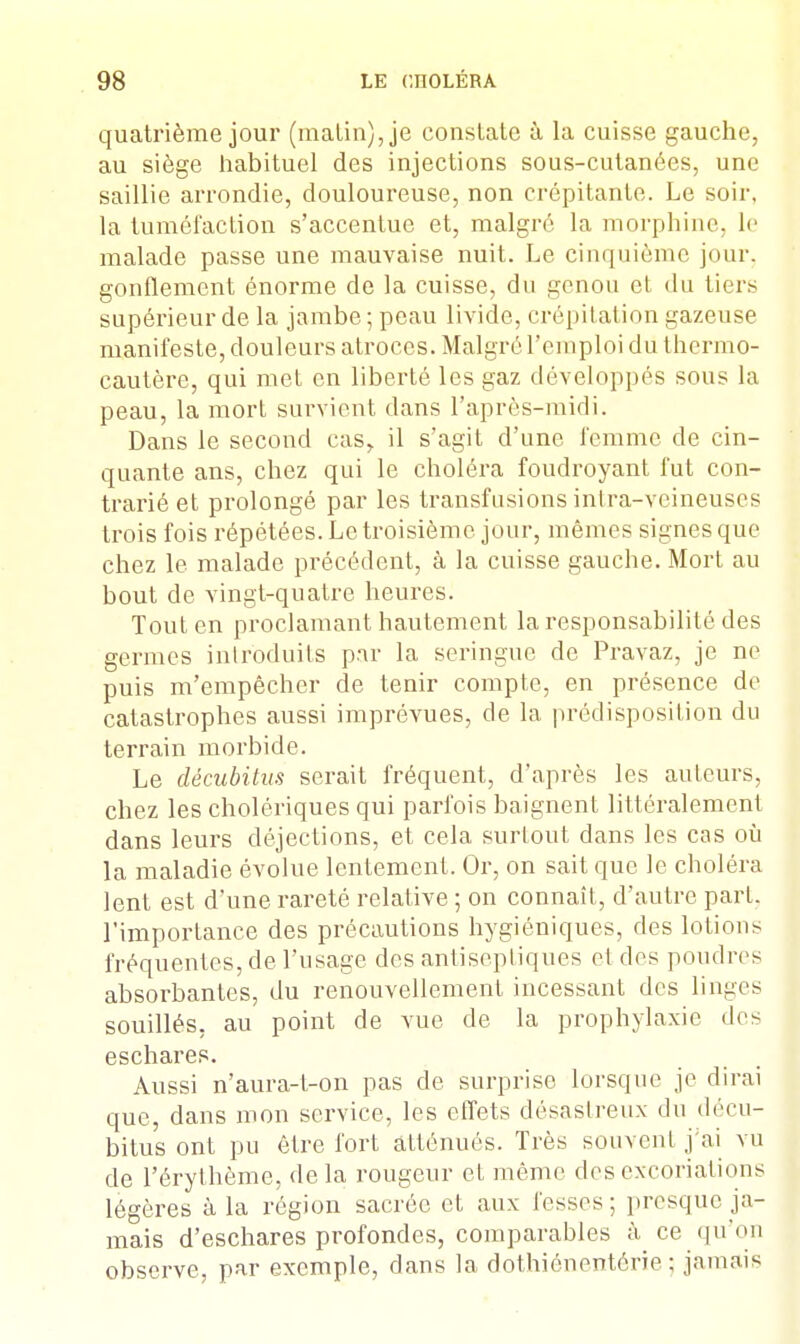 quatrième jour (malin), je constate à la cuisse gauche, au siège habituel des injections sous-cutanées, une saillie arrondie, douloureuse, non crépitante. Le soir, la tuméfaction s'accentue et, malgré la morphine, le malade passe une mauvaise nuit. Le cinquième jour, gonflement énorme de la cuisse, du genou et du tiers supérieur de la jambe; peau livide, crépitation gazeuse manifeste, douleurs atroces. Malgré l'emploi du thermo- cautère, qui met en liberté les gaz développés sous la peau, la mort survient dans l'après-midi. Dans le second cas, il s'agit d'une femme de cin- quante ans, chez qui le choléra foudroyant fut con- trarié et prolongé par les transfusions intra-veineuses trois fois répétées. Le troisième jour, mêmes signes que chez le malade précédent, à la cuisse gauche. Mort au bout de vingt-quatre heures. Tout en proclamant hautement la responsabilité des germes introduits par la seringue de Pravaz, je ne puis m'empècher de tenir compte, en présence de catastrophes aussi imprévues, de la prédisposition du terrain morbide. Le décubitus serait fréquent, d'après les auteurs, chez les cholériques qui parfois baignent littéralement dans leurs déjections, et cela surtout dans les cas où la maladie évolue lentement. Or, on sait que le choléra lent est d'une rareté relative ; on connaît, d'autre part, l'importance des précautions hygiéniques, des lotions fréquentes, de l'usage des antiseptiques el des poudres absorbantes, du renouvellement incessant des linges souillés, au point de vue de la prophylaxie des eschares. Aussi n'aura-l-on pas de surprise lorsque je dirai que, dans mon service, les effets désastreux du décu- bitus ont pu être fort atténués. Très souvent j'ai vu de l'érythème, de la rougeur el même des excoriations légères à la région sacrée et aux fesses; presque ja- mais d'eschares profondes, comparables à ce qu'on observe, par exemple, dans la dothiénentôrie ; jamais
