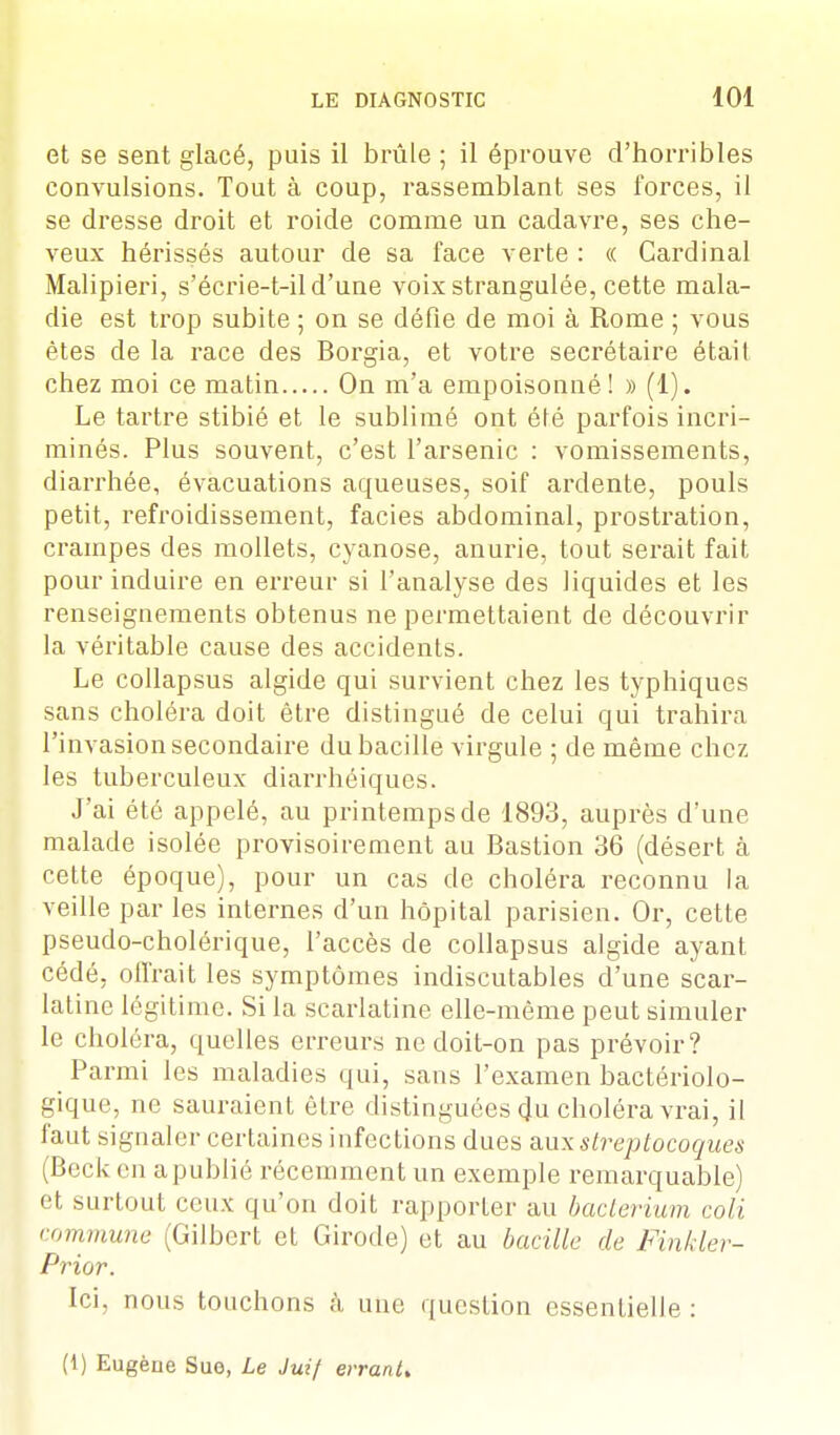 et se sent glacé, puis il brûle ; il éprouve d'horribles convulsions. Tout à coup, rassemblant ses forces, il se dresse droit et roide comme un cadavre, ses che- veux hérissés autour de sa face verte : « Cardinal Malipieri, s'écrie-t-il d'une voix strangulée, cette mala- die est trop subite ; on se défie de moi à Rome ; vous êtes de la race des Borgia, et votre secrétaire était chez moi ce matin On m'a empoisonné ! » (1). Le tartre stibié et le sublimé ont été parfois incri- minés. Plus souvent, c'est l'arsenic : vomissements, diarrhée, évacuations aqueuses, soif ardente, pouls petit, refroidissement, faciès abdominal, prostration, crampes des mollets, cyanose, anurie, tout serait fait pour induire en erreur si l'analyse des liquides et les renseignements obtenus ne permettaient de découvrir la véritable cause des accidents. Le collapsus algide qui survient chez les typhiques sans choléra doit être distingué de celui qui trahira l'invasion secondaire du bacille virgule ; de même chez les tuberculeux diarrhéiques. J'ai été appelé, au printemps de 1893, auprès d'une malade isolée provisoirement au Bastion 36 (désert à cette époque), pour un cas de choléra reconnu la veille par les internes d'un hôpital parisien. Or, cette pseudo-cholérique, l'accès de collapsus algide ayant cédé, offrait les symptômes indiscutables d'une scar- latine légitime. Si la scarlatine elle-même peut simuler le choléra, quelles erreurs ne doit-on pas prévoir? Parmi les maladies qui, sans l'examen bactériolo- gique, ne sauraient être distinguées du choléra vrai, il faut signaler certaines infections dues aux streptocoques (Becken a publié récemment un exemple remarquable) e1 surtout ceux qu'on doit rapporter au bacterium coli commune (Gilbert et Girode) et au bacille de Finkler- Prior. Ici. nous touchons à une question essentielle : (1) Eugène Sue, Le Juif errant.