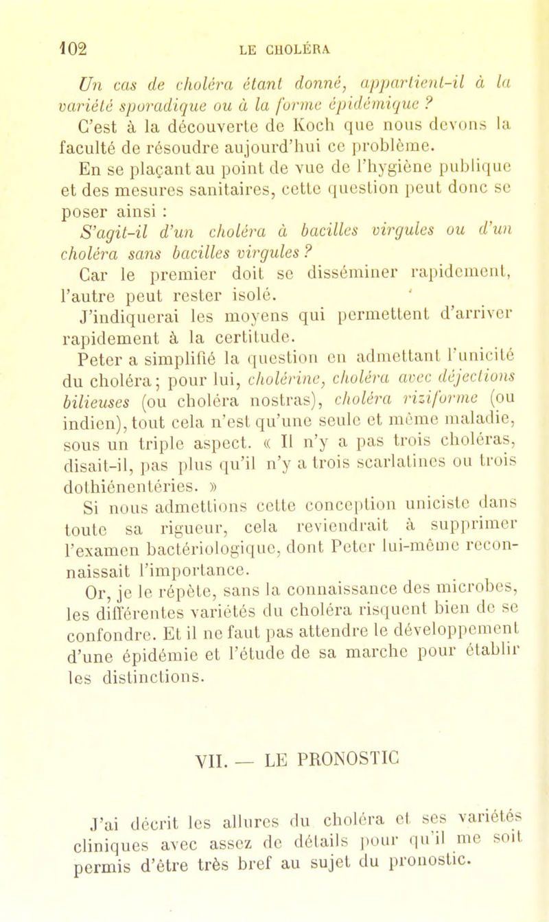 Un cas de choléra étant donné, appartient-il à la variété sporadique ou à la forme épidémique ? C'est à la découverte de Koch que nous devons la faculté de résoudre aujourd'hui ce problème. En se plaçant au point de vue de l'hygiène publique et des mesures sanitaires, cette question peut donc se poser ainsi : S'agit-il d'un choléra à bacilles virgules ou d'un choléra sans bacilles virgules ? Car le premier doit se disséminer rapidement, l'autre peut rester isolé. J'indiquerai les moyens qui permettent d'arriver rapidement à la certitude. Peter a simplifié la question en admettant l'unicité du choléra; pour lui, cholérine, choléra avec déjections bilieuses (ou choléra nostras), choléra riziforme (ou indien), tout cela n'est qu'une seule et môme maladie, sous un triple aspect. « Il n'y a pas trois choléras, disait-il, pas plus qu'il n'y a trois scarlatines ou trois dolhiénentéries. » Si nous admettions cette conception unicistc dans toute sa rigueur, cela reviendrait à supprimer l'examen bactériologique, dont Peter lui-même recon- naissait l'importance. Or, je le répète, sans la connaissance des microbes, les différentes variétés du choléra risquent bien de se confondre. Et il ne faut pas attendre le développement d'une épidémie et l'étude de sa marche pour établir les distinctions. VII. — LE PRONOSTIC J'ai décrit les allures du choléra el ses variétés cliniques avec assez de détails pour qu'il me soit permis d'être très bref au sujet du pronostic