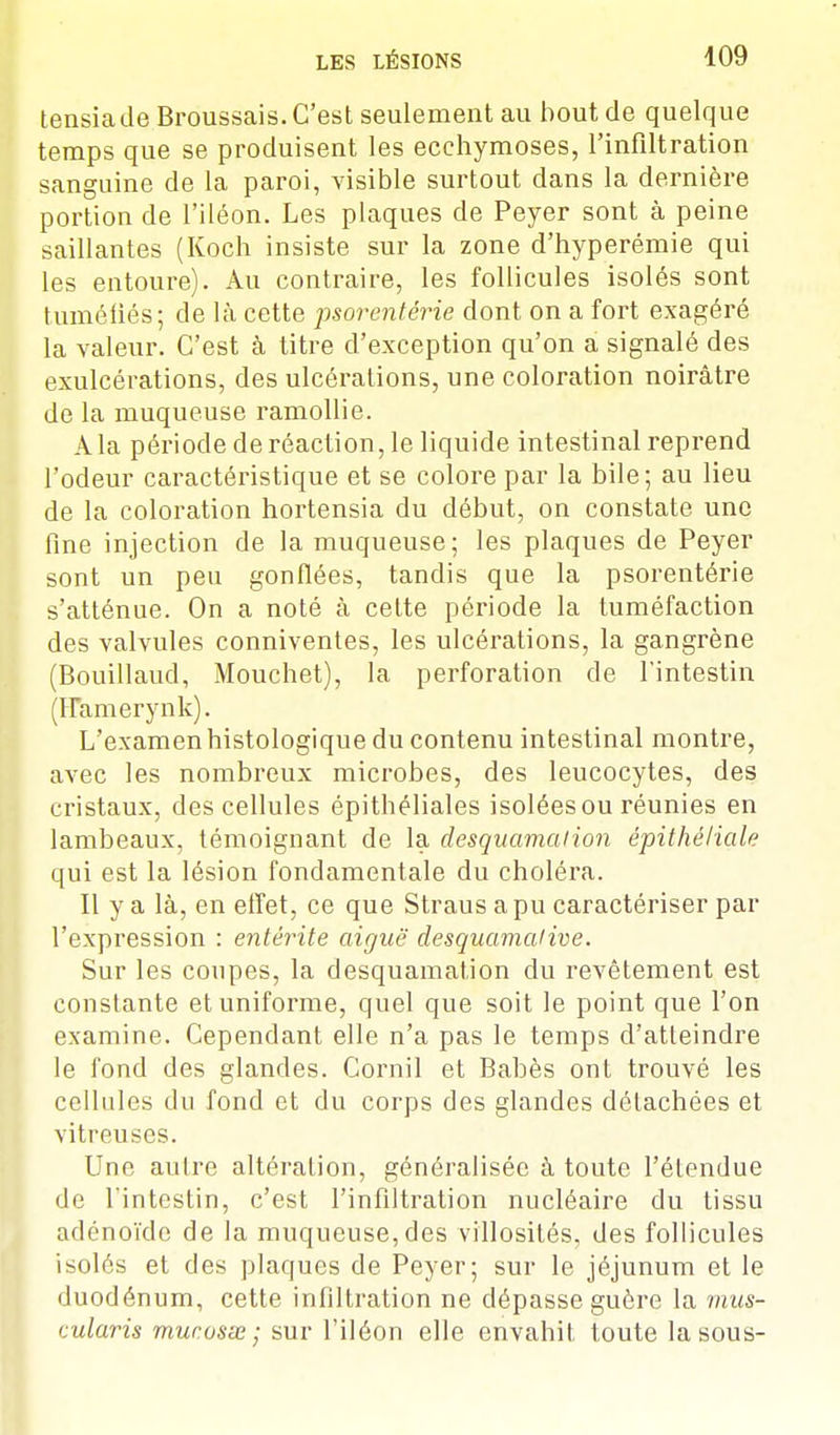 tensiade Broussais. C'est seulement au bout de quelque temps que se produisent les ecchymoses, l'infiltration sanguine de la paroi, visible surtout dans la dernière portion de l'iléon. Les plaques de Peyer sont à peine saillantes (Koch insiste sur la zone d'hyperémie qui les entoure). Au contraire, les follicules isolés sont tuméfiés; de là cette psorentérie dont on a fort exagéré la valeur. C'est à titre d'exception qu'on a signalé des exulcérations, des ulcérations, une coloration noirâtre de la muqueuse ramollie. Ala période de réaction, le liquide intestinal reprend l'odeur caractéristique et se colore par la bile; au lieu de la coloration hortensia du début, on constate une fine injection de la muqueuse; les plaques de Peyer sont un peu gonflées, tandis que la psorentérie s'atténue. On a noté à cette période la tuméfaction des valvules conniventes, les ulcérations, la gangrène (Bouillaud, Mouchet), la perforation de l'intestin (FTamerynk). L'examen histologique du contenu intestinal montre, avec les nombreux microbes, des leucocytes, des cristaux, des cellules épithéliales isolées ou réunies en lambeaux, témoignant de la desquamation épithéliqle qui est la lésion fondamentale du choléra. Il y a là, en effet, ce que Straus a pu caractériser par l'expression : entérite aiguë desquamai ive. Sur les coupes, la desquamation du revêtement est constante et uniforme, quel que soit le point que l'on examine. Cependant elle n'a pas le temps d'atteindre le fond des glandes. Cornil et Babès ont trouvé les cellules du fond et du corps des glandes détachées et vitreuses. Une autre altération, généralisée à toute l'étendue de l'intestin, c'est l'infiltration nucléaire du tissu adénoïde de la muqueuse, des villosités, des follicules isolés et des plaques de Peyer; sur le jéjunum et le duodénum, cette infiltration ne dépasse guère la mus- cularis murasse; sur l'iléon elle envahit toute la sous-