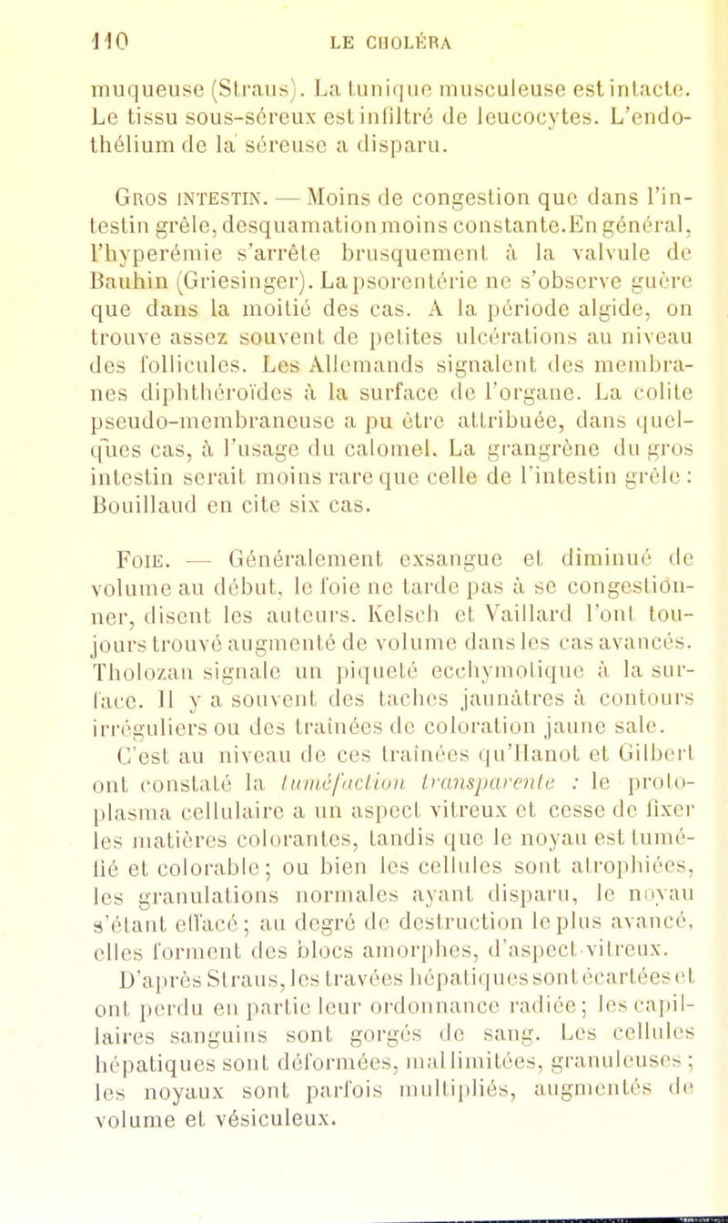 muqueuse (Straus). La tunique musculeuse est intacte. Le tissu sous-séreux est infiltré de leucocytes. L'endo- thélium de la séreuse a disparu. Gros intestin. — Moins de congestion que dans l'in- testin grêle, desquamationmoins constante.En général, l'hyperémie s'arrête brusquement à la valvule de Bauhin (Griesinger). Lapsorenlérie ne s'observe guère que dans la moiLié des cas. A la période algide, on trouve assez souvent de petites ulcérations au niveau des follicules. Les Allemands signalent des membra- nes diphthéroïdcs à la surface de l'organe. La colite pseudo-membraneuse a pu être attribuée, dans quel- ques cas, à l'usage du calomel. La grangrène du gros intestin serait moins rare que celle de l'intestin grêle : Bonilland en cite six cas. Foie. - • Généralement exsangue et diminué de volume au début, le foie ne tarde pas à se congestiôn- ner, disent les auteurs. Kelscb et Vaillard l'ont tou- jours trouvé augmenté de volume dans les cas avancés. Tholozan signale un piqueté ecchymotique à la sur- face. Il y a souvent des taches jaunâtres à contours irréguliers ou des traînées de coloration jaune sale. C'est au niveau de ces traînées qu'Hanot et Gilbert ont constaté la tuméfaction transparente : le proto- plasma cellulaire a un aspect vitreux et cesse de fixer les matières colorantes, tandis que le noyau est tumé- fié et colorable; ou bien les cellules sont atrophiées, les granulations normales ayant disparu, le noyau s'étant ell'acé; au degré de destruction le plus avancé, elles forment des blocs amorphes, d'aspect-vitreux. D'après Straus,les travées hépatiques sont écartées et ont perdu en partie leur ordonnance radiée; les capil- laires sanguins sont gorgés de sang. Les cellules hépatiques sont déformées, mal limitées, granuleuse- ; les noyaux sont parfois multipliés, augmentés de volume et vésiculeux.