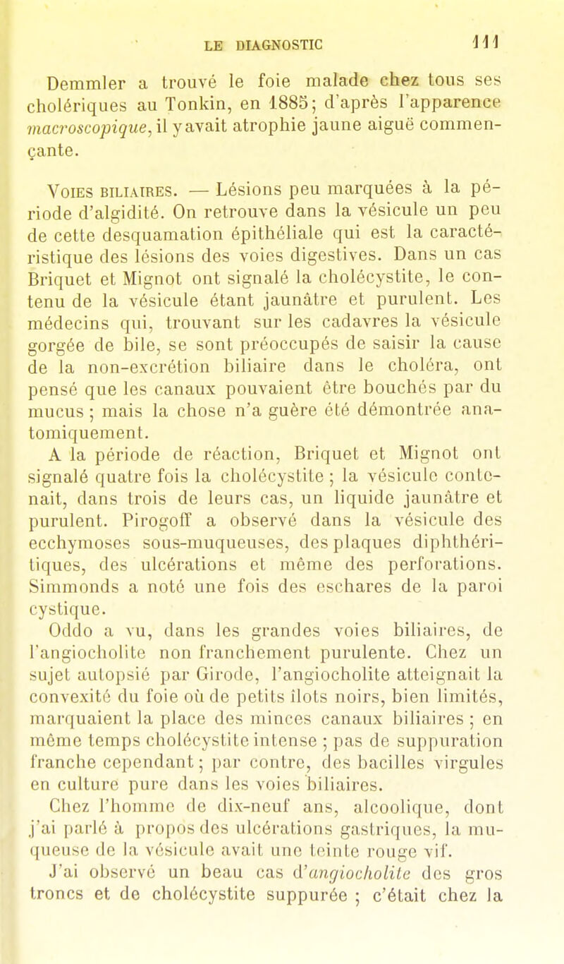 Demmler a trouvé le foie malade chez tons ses cholériques au Tonkin, en 1885; d'après l'apparence macroscopique, il y avait atrophie jaune aiguë commen- çante. Voies biliaires. — Lésions peu marquées à la pé- riode d'algidité. On retrouve dans la vésicule un peu de cette desquamation épithéliale qui est la caracté- ristique des lésions des voies digestives. Dans un cas Briquet et Mignot ont signalé la cholécystite, le con- tenu de la vésicule étant jaunâtre et purulent. Les médecins qui, trouvant sur les cadavres la vésicule gorgée de bile, se sont préoccupés de saisir la cause de la non-excrétion biliaire dans le choléra, ont pensé que les canaux pouvaient être bouchés par du mucus ; mais la chose n'a guère été démontrée ana- tomiquement. A la période de réaction, Briquet et Mignot ont signalé quatre fois la cholécystite ; la vésicule conte- nait, dans trois de leurs cas, un liquide jaunâtre et purulent. Pirogoff a observé dans la vésicule des ecchymoses sous-muqueuses, des plaques diphthéri- tiques, des ulcérations et même des perforations. Simmonds a noté une fois des eschares de la paroi cys tique. Oddo a vu, dans les grandes voies biliaires, de l'angiocholite non franchement purulente. Chez un sujet autopsié par Girode, l'angiocholite atteignait la convexité du foie où de petits îlots noirs, bien limités, marquaient la place des minces canaux biliaires ; en même temps cholécystite intense ; pas de suppuration franche cependant; par contre, des bacilles virgules en culture pure dans les voies biliaires. Chez l'homme de dix-neuf ans, alcoolique, dont j'ai parlé à propos des ulcérations gastriques, la mu- queuse do la. vésicule avait une teinte rouge vif. J'ai observé un beau cas d'angiocholite des gros troncs et de cholécystite suppurée ; c'était chez la