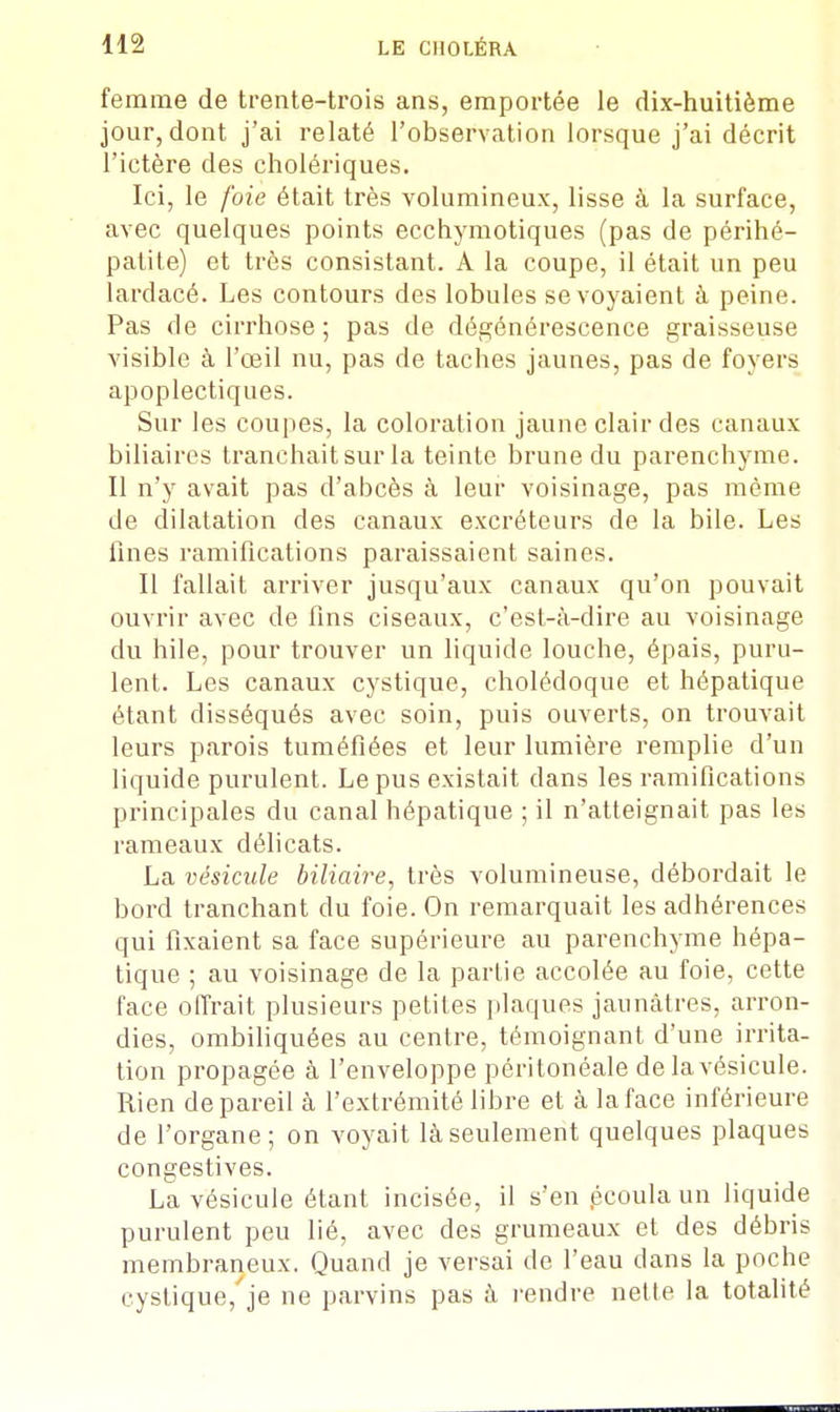 femme de trente-trois ans, emportée le dix-huitième jour, dont j'ai relaté l'observation lorsque j'ai décrit l'ictère des cholériques. Ici, le foie était très volumineux, lisse à la surface, avec quelques points ecchymotiques (pas de périhé- patite) et très consistant. A la coupe, il était un peu lardacé. Les contours des lobules se voyaient à peine. Pas de cirrhose ; pas de dégénérescence graisseuse visible à l'œil nu, pas de taches jaunes, pas de foyers apoplectiques. Sur les coupes, la coloration jaune clair des canaux biliaires tranchait sur la teinte brune du parenchyme. Il n'y avait pas d'abcès à leur voisinage, pas même de dilatation des canaux excréteurs de la bile. Les fines ramifications paraissaient saines. Il fallait arriver jusqu'aux canaux qu'on pouvait ouvrir avec de fins ciseaux, c'est-à-dire au voisinage du hile, pour trouver un liquide louche, épais, puru- lent. Les canaux cystique, cholédoque et hépatique étant disséqués avec soin, puis ouverts, on trouvait leurs parois tuméfiées et leur lumière remplie d'un liquide purulent. Le pus existait dans les ramifications principales du canal hépatique ; il n'atteignait pas les rameaux délicats. La vésicule biliaire, très volumineuse, débordait le bord tranchant du foie. On remarquait les adhérences qui fixaient sa face supérieure au parenchyme hépa- tique ; au voisinage de la partie accolée au foie, cette face offrait plusieurs petites plaques jaunâtres, arron- dies, ombiliquées au centre, témoignant d'une irrita- tion propagée à l'enveloppe péritonéale de la vésicule. Rien de pareil à l'extrémité libre et à la face inférieure de l'organe; on voyait là seulement quelques plaques congestives. La vésicule étant incisée, il s'en .écoula un liquide purulent peu lié, avec des grumeaux et des débris membraneux. Quand je versai de l'eau dans la poche cystique, je ne parvins pas à rendre nette la totalité