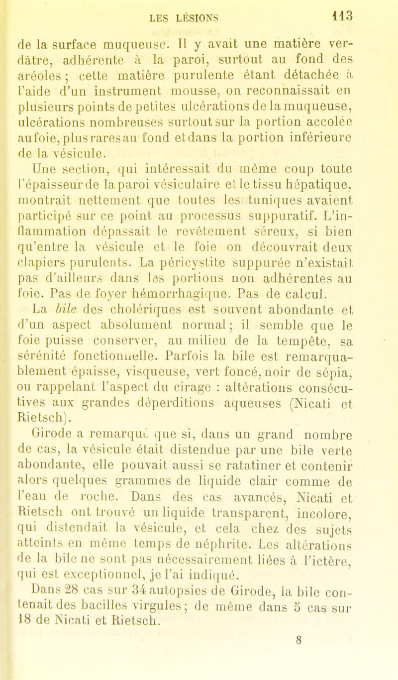 de la surface muqueuse. Il y avait une matière ver- dàtre, adhérente à la paroi, surtout au fond des aréoles ; cette matière purulente étant détachée à l'aide d'un instrument mousse, on reconnaissait en plusieurs points de petites ulcérations de la muqueuse, ulcérations nombreuses surtout sur la portion accolée aufoie, plus rares au fond et dans la portion inférieure de la vésicule. Une section, qui intéressait du même coup toute l'épaisseur de laparoi vésiculaire et le tissu hépatique, montrait nettement que toutes les tuniques avaient participé sur ce point au processus suppuratif. L'in- flammation dépassait le revêtement séreux, si bien qu'entre la vésicule et le foie on découvrait deux clapiers purulents. La péricystite suppurée n'existait pas d'ailleurs dans les portions non adhérentes au foie. Pas de foyer hémorrhagique. Pas de calcul. La bile des cholériques est souvent abondante et d'un aspect absolument normal ; il semble que le foie puisse conserver, au milieu de la tempête, sa sérénité fonctionnelle. Parfois la bile est remarqua- blement épaisse, visqueuse, vert foncé, noir de sépia, ou rappelant l'aspect du cirage : altérations consécu- tives aux grandes déperditions aqueuses (Nicati et Rietsch). Girode a remarqué que si, dans un grand nombre de cas, la vésicule était distendue par une bile verte abondante, elle pouvait aussi se ratatiner et contenir alors quelques grammes de liquide clair comme de l'eau de roche. Dans des cas avancés, Nicati et Rietsch ont trouvé un liquide transparent, incolore, qui distendait la vésicule, et cela chez des sujets atteints en même temps de néphrite. Les altérations de la bile ne sont pas nécessairement liées à l'ictère, qui est exceptionnel, je l'ai indiqué. Dans 28 cas sur 34 autopsies de Girode, la bile con- tenait des bacilles virgules; de même dans 5 cas sur 18 de Nicati et Rietsch. 8