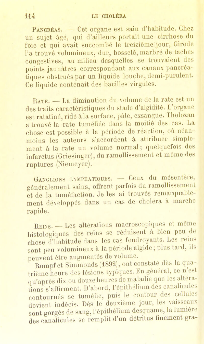 Pancréas. — Cet organe est sain d'habitude. Chez un sujet âgé, qui d'ailleurs portait une cirrhose du foie et qui avait succombé le treizième jour, Girode l'a trouvé volumineux, dur, bosselé, marbré de taches congestives, au milieu desquelles se trouvaient do points jaunâtres correspondant aux canaux pancréa- tiques obstrués par un liquide louche, demi-purulenL. Ce liquide contenait des bacilles virgules. Rate. — La diminution du volume de la rate est un des traits caractéristiques du stade d'algidité. L'organe est ratatiné, ridé àla surface, pâle, exsangue. Tholozan a trouvé la rate tuméfiée dans la moitié des cas. La chose est possible à la période de réaction, où néan- moins les auteurs s*accordent à attribuer simple- ment à la rate un volume normal; quelquefois des infarctus (Griesinger), du ramollissement et même des ruptures (Niemeyer). Ganglions lymphatiques. — Ceux du mésentère, généralement sains, offrent parfois du ramollissement et de la tuméfaction. Je les ai trouvés remarquable- ment dé\eloppés dans un cas de choléra à marche rapide. Reins. — Les altérations macroscopiques et même histologiques des reins se réduisent à bien peu de chose d'habitude dans les cas foudroyants. Les reins sont peu volumineux à la période algide; plus tard, ils peuvent être augmentés de volume. Rumpfet Simmonds (1892), ont constaté dès la qua- trième heure des lésions typiques. En général, ce n est qu'après dix ou douze heures de maladie que les altéra- tions s'affirment. D'abord, fépithélium des canalicules contournés se tuméfie, puis le contour des cellules devient indécis. Dès le deuxième jour, les vaisseaux sont gorgés de sang, fépithélium desquame, la lumière des canalicules se remplit d'un détritus finement gra-