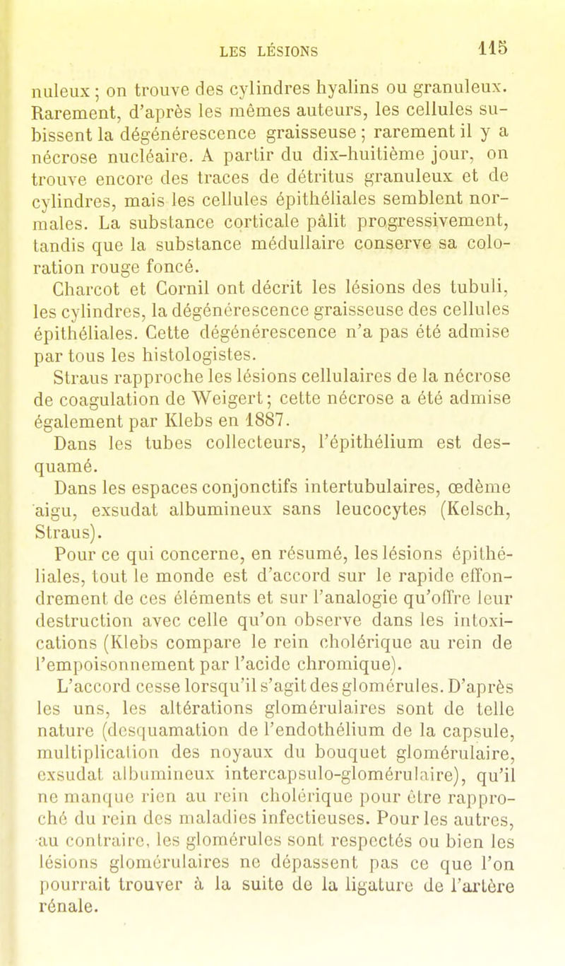 nuleux ; on trouve des cylindres hyalins ou granuleux. Rarement, d'après les mêmes auteurs, les cellules su- bissent la dégénérescence graisseuse ; rarement il y a nécrose nucléaire. A partir du dix-huitième jour, on trouve encore des traces de détritus granuleux et de cylindres, mais les cellules épithéliales semblent nor- males. La substance corticale pâlit progressivement, tandis que la substance médullaire conserve sa colo- ration rouge foncé. Charcot et Cornil ont décrit les lésions des tubuli, les cylindres, la dégénérescence graisseuse des cellules épithéliales. Cette dégénérescence n'a pas été admise par tous les histologistes. Straus rapproche les lésions cellulaires de la nécrose de coagulation de Weigert ; cette nécrose a été admise également par Klebs en 1887. Dans les tubes collecteurs, l'épithélium est des- quamé. Dans les espaces conjonctifs intertubulaires, œdème aigu, exsudât albumineux sans leucocytes (Kelsch, Straus). Pour ce qui concerne, en résumé, les lésions épithé- liales, tout le monde est d'accord sur le rapide effon- drement de ces éléments et sur l'analogie qu'offre leur destruction avec celle qu'on observe dans les intoxi- cations (Klebs compare le rein cholérique au rein de l'empoisonnement par l'acide chromique). L'accord cesse lorsqu'il s'agit des glomérules. D'après les uns, les altérations glomérulaires sont de telle nature (desquamation de l'endothélium de la capsule, multiplicalion des noyaux du bouquet glomérulaire, exsudât albumineux intercapsulo-glomérulaire), qu'il ne manque rien au rein cholérique pour être rappro- ché du rein des maladies infectieuses. Pour les autres, au contraire, les glomérules sont respectés ou bien les lésions glomérulaires ne dépassent pas ce que l'on pourrait trouver à la suite de la ligature de l'artère rénale.