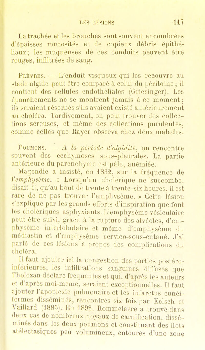 La trachée et les bronches sont souvent encombrées d'épaisses mucosités et de copieux débris épithé- liaux; les muqueuses de ces conduits peuvent être rouges, infiltrées de sang. Plèvres. — L'enduit visqueux qui les recouvre au stade algide peut être comparé à celui du péritoine ; il contient des cellules endothéliales (Griesinger). Les épanchements ne se montrent jamais à ce moment ; ils seraient résorbés s'ils avaient existé antérieurement au choléra. Tardivement., on peut trouver des collec- tions séreuses, et même des collections purulentes, comme celles que Rayer observa chez deux malades. Poumons. — A la période d'algidité, on rencontre souvent des ecchymoses sous-pleurales. La partie antérieure du parenchyme est pâle, anémiée. Magendie a insisté, en 1832, sur la fréquence de ['emphysème, « Lorsqu'un cholérique ne succombe, disait-il, qu'au bout de trente à trente-six heures, il est rare de ne pas trouver l'emphysème. » Cette lésion s'explique par les grands efforts d'inspiration que font les cholériques asphyxiants. L'emphysème vésiculaire peut être suivi, grâce à la rupture des alvéoles, d'em- physème interlobulaire et même d'emphysème du médiastin et d'emphysème cervico-sous-cutané. J'ai parlé de ces lésions à propos des complications du choléra. Il faut ajouter ici la congestion des parties postéro- inférieures, les infiltrations sanguines diffuses que ïholozan déclare fréquentes et qui, d'après les auteurs et d'après moi-même, seraient exceptionnelles. Il faut ajouter l'apoplexie pulmonaire et les infarctus cunéi- formes disséminés, rencontrés six fois par Kclsch et Vaillard (1885). En 1892, Rommelaere a trouvé dans deux cas de nombreux noyaux de carnification, dissé- minés dans les deux poumons et constituant des ilôts atélectasiques peu volumineux, entourés d'une zone