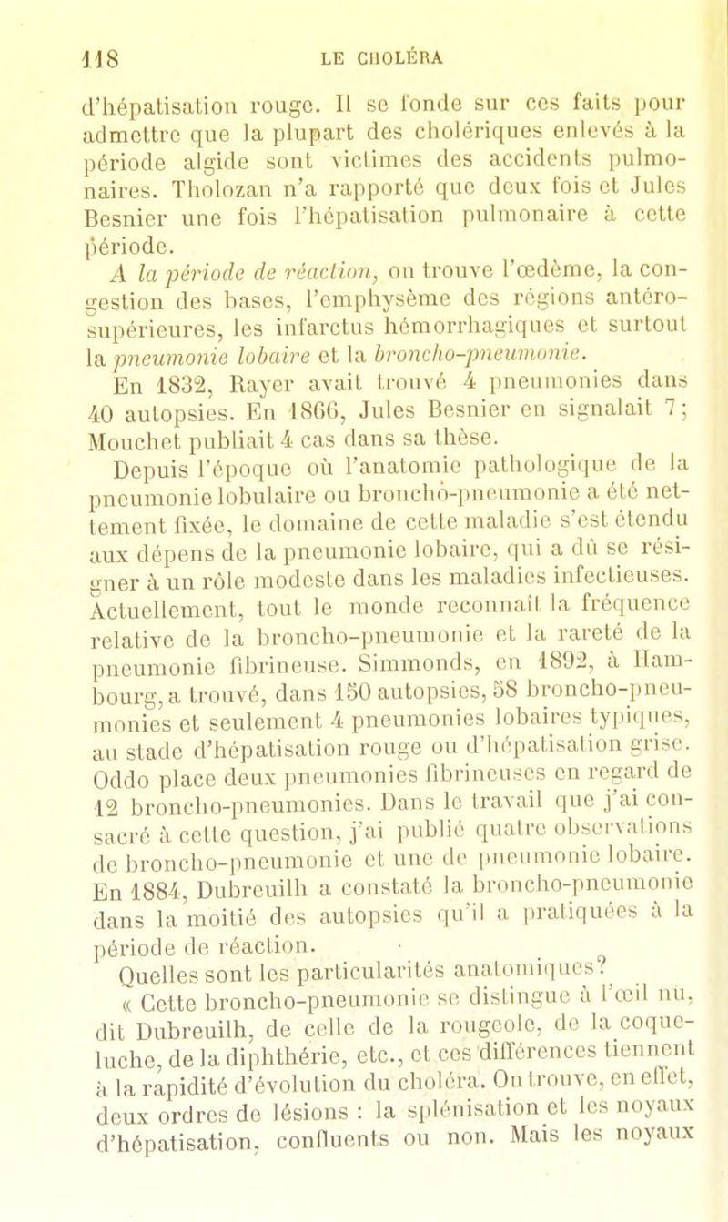 d'hépatisation rouge. Il se l'onde sur ces faits pour admettre que la plupart des cholériques enlevés à la période algide sont victimes des accidents pulmo- naires. Tholozan n'a rapporté que deux fois et Jules Besnier une fois Fhépatisation pulmonaire à cette période. A la période de réaction, on trouve l'œdème, la con- gestion des bases, l'emphysème des régions antéro- supérieures, les infarctus hémorrhagiques et surtout la pneumonie lobaire et la broncho-pneumonie. En 1832, Rayer avait trouvé 4 pneumonies dans 40 autopsies. En 1866, Jules Besnier en signalait 7 ; Mouchet publiait 4 cas dans sa thèse. Depuis l'époque où l'anatomie pathologique de la pneumonie lobulaire ou broncho-pneumonie a été net- tement fixée, le domaine de cette maladie s'est étendu aux dépens de la pneumonie lobaire, qui a dû se rési- gner à un rôle modeste dans les maladies infectieuses. Actuellement, tout le monde reconnaît la fréquence relative de la broncho-pneumonie et la rareté de la pneumonie fibrineuse. Simmonds, en 1892, à Ham- bourg, a trouvé, dans 150 autopsies, 58 broncho-pneu- monies et seulement 4 pneumonies lobaires typiques, au stade d'hépatisation rouge ou d'hépatisation grise. Oddo place deux pneumonies fibrineuses en regard de 12 broncho-pneumonies. Dans le travail que j'ai con- sacré à celle question, j'ai publié quatre observations de broncho-pneumonie et une de pneumonie lobaire. En 1884, Dubreuilh a constaté la broncho-pneumonie dans la moitié des autopsies qu'il a pratiquées à la période de réaction. Quelles sont les particularités anatomiques?^ « Cette broncho-pneumonie se dislingue à l'œil nu. dit Dubreuilh, de celle de la rougeole, de la coque- luche, de la diphthérie, etc., et ces différences tiennent à la rapidité d'évolution du choléra. On trouve, en effet, deux ordres de lésions : la splénisation et les noyaux d'hépatisation, confluents ou non. Mais les noyaux