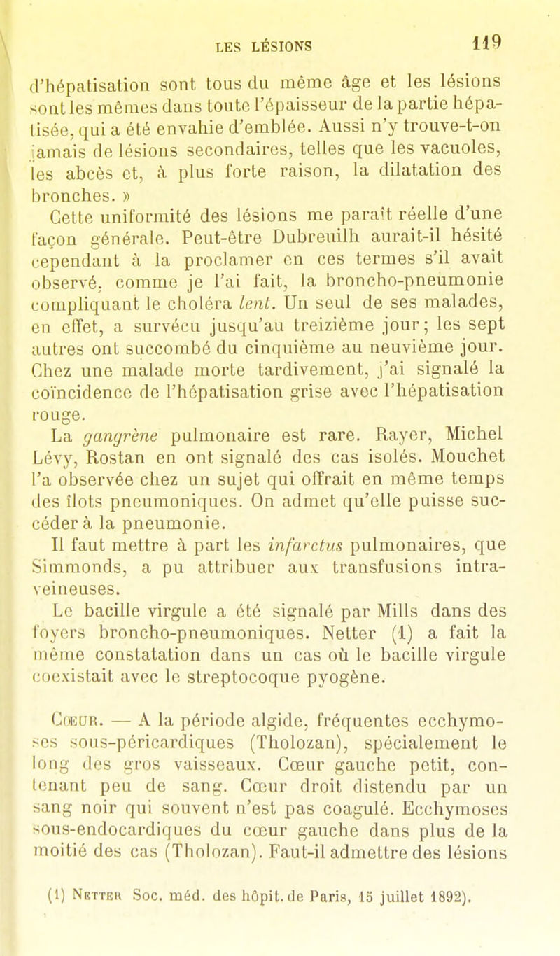 d'hépatisation sont tous du môme âge et les lésions sont les mêmes dans toute l'épaisseur de la partie hépa- lisée, qui a été envahie d'emblée. Aussi n'y trouve-t-on jamais de lésions secondaires, telles que les vacuoles, les abcès et, à plus forte raison, la dilatation des bronches. » Cette uniformité des lésions me paraît réelle d'une façon générale. Peut-être Dubreuilh aurait-il hésité cependant à la proclamer en ces termes s'il avait observé, comme je l'ai fait, la broncho-pneumonie compliquant le choléra lent. Un seul de ses malades, en effet, a survécu jusqu'au treizième jour; les sept autres ont succombé du cinquième au neuvième jour. Chez une malade morte tardivement, j'ai signalé la coïncidence de l'hépatisation grise avec l'hépatisation rouge. La gangrène pulmonaire est rare. Rayer, Michel Lévy, Rostan en ont signalé des cas isolés. Mouchet l'a observée chez un sujet qui offrait en même temps des îlots pneumoniques. On admet qu'elle puisse suc- cédera la pneumonie. Il faut mettre à part les infarctus pulmonaires, que Simmonds, a pu attribuer aux transfusions intra- veineuses. Le bacille virgule a été signalé par Mills dans des foyers broncho-pneumoniques. Netter (1) a fait la même constatation dans un cas où le bacille virgule coexistait avec le streptocoque pyogène. Coeor. — A la période algide, fréquentes ecchymo- ses sous-péricardiques (Tholozan), spécialement le long des gros vaisseaux. Cœur gauche petit, con- tenant peu de sang. Cœur droit distendu par un sang noir qui souvent n'est pas coagulé. Ecchymoses -ous-endocardiques du cœur gauche dans plus de la moitié des cas (Tholozan). Faut-il admettre des lésions (1) Nettek Soc. méd. des hôpit. de Paris, 15 juillet 1892).