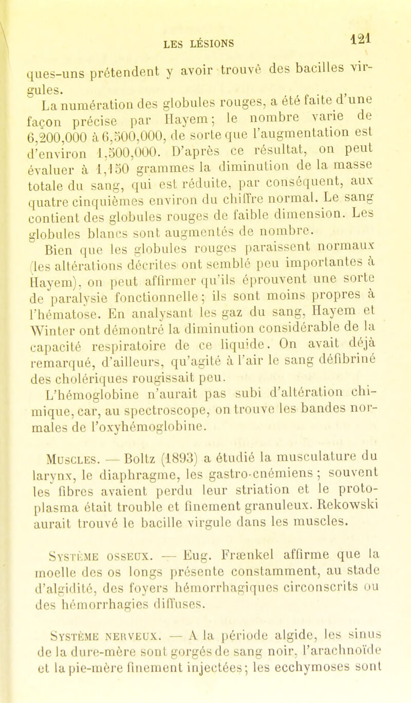 ques-uns prétendent y avoir trouvé des bacilles vir- ■mies. ' La numération des globules rouges, a été faite d'une façon précise par Hayem; le nombre varie de 6,200,000 à 6,500,000, de sorte que l'augmentation est d'environ 1,500,000. D'après ce résultat, on peut évaluer à 1,150 grammes la diminution de la masse totale du sang, qui est réduite, par conséquent, aux quatre cinquièmes environ du chiffre normal. Le sang contient des globules rouges de faible dimension. Les globules blancs sont augmentés de nombre. Bien que les globules rouges paraissent normaux les altérations décrites ont semblé peu importantes à Hayem). ou peut affirmer qu'ils éprouvent une sorte de paralysie fonctionnelle; ils sont moins propres à l'hématose. En analysant, les gaz du sang, Hayem et Winter ont démontré la diminution considérable de la capacité respiratoire de ce liquide. On avait déjà remarqué, d'ailleurs, qu'agité à l'air le sang défibriné des cholériques rougissait pou. L'hémoglobine n'aurait pas subi d'altération chi- mique, car, au spectroscope, on trouve les bandes nor- males de l'oxyhémoglobine. Muscles. — Boltz (1893) a étudié la musculature du larynx, le diaphragme, les gastro-cnémiens ; souvent les fibres avaient perdu leur striation et le proto- plasma était trouble et finement granuleux. Rekowski aurait trouvé le bacille virgule dans les muscles. Système osseox. — Eug. Frtenkel affirme que la moelle des os longs présente constamment, au stade d'algidité, des foyers hémorrhagiques circonscrits ou des hémorrhagiês diffuses. Système neuveux. — A la période algide, les sinus de la dure-mère soml purgés de sang noir, l'arachnoïde et la pie-mère finement injectées; les ecchymoses sont