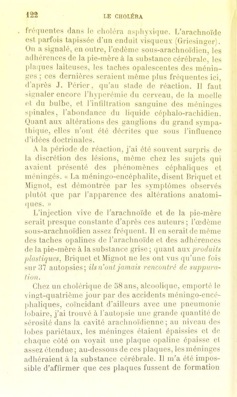fréquentes dans le choléra asphyxique. L'arachnoïde est parfois tapissée d'un enduit visqueux (Griesinger Un a signalé, en outre, l'œdème sous-arachnoïdien, les adhérences de la pie-mère à la substance cérébrale, les plaques laiteuses, les lâches opalescentes des ménin- ges ; ces dernières seraient même plus fréquentes ici, d'après J. Périer. qu'au stade de réaction. Il faut signaler encore Fhyperémie du cerveau, de la moelle et du bulbe, et l'infiltration sanguine des méninges spinales, l'abondance du liquide céphalo-rachidien. Quant aux altérations des ganglions du grand sympa- thique, elles n'ont été décrites que sous l'influence d'idées doctrinales. A la période de réaction, j'ai été souvent surpris de la discrétion des lésions, même chez les sujets qui avaient présenté des phénomènes céphaliques et méningés. » La méningo-encéphalite, disent Briquet et Mignot, est démontrée par les symptômes observés plutôt que par l'apparence des altérations anatomi- ques. » L'injection vive de l'arachnoïde et de la pie-mère serait presque constante d'après ces auteurs ; l'œdème sous-arachnoïdien assez fréquent. Il en serait de même des taches opalines de l'arachnoïde et des adhérences de la pie-mère à la substance grise ; quant aux produits plastiques, Briquet et Mignot ne les ont vus qu'une fois sur 37 autopsies; ils n'ont jamais rencontré de suppura- tion. Chez un cholérique de 58 ans, alcoolique, emporté le vingt-quatrième jour par des accidents méningo-encé- phaliques, coïncidant d'ailleurs avec une pneumonie lobaire, j'ai trouvé à l'autopsie une grande quantité de sérosité dans la cavité arachnoïdienne ; au niveau des lobes pariétaux, les méninges étaient épaissies et de chaque côté on voyait une plaque opaline épaisse cl assez étendue ; au-dessous de ces plaques, les méninges adhéraient à la substance cérébrale. II m'a été impos- sible d'affirmer que ces plaques fussent de formation